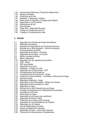 1.44 Herramientas Eléctricas y Pequeños Implementos
1.45 Riesgos de Radón
1.46 Protección de la Piel
1.47 Resbalos, Tropezones y Caídas
1.48 Datos sobre el Cigarrillo y Consejos para Dejarlo
1.49 Seguridad en una Tormenta
1.50 Quemaduras de Sol
1.51 Herramientas
1.52 Viajar Solo - Seguridad Personal
1.53 Trabajo en Condiciones de Frío
1.54 Trabajo en Condiciones de Calor
2. HOGAR
2.1 Seguridad con Puertas de Garaje Automáticas
2.2 Monóxido de Carbono
2.3 Etiquetas de Seguridad de los Productos Químicos
2.4 Rescate de un Niño Ahogado - Víctima Consciente
2.5 Envenenamiento de Niños
2.6 Seguridad de los Niños - El Cuarto
2.7 Seguridad de los Niños - La Cocina
2.8 Baños a prueba de Niños
2.9 Niños y Mascotas
2.10 Seguridad con los Juguetes de los Niños.
2.11 RCP - Niños
2.12 RCP para Bebés
2.13 Seguridad en la Cuna
2.14 Ahogarse – Proteja a su niño
2.15 Seguridad con la Electricidad - ICCT
2.16 Procedimientos de Emergencia
2.17 Procedimientos de Evacuación - Hogar
2.18 Protección contra Incendios – Chimenea y Sitios para el Fuego
2.19 Alarmas de Gas
2.20 Materiales Peligrosos - Hogar
2.21 Seguridad en las Festividades - Peligro de Incendio
2.22 Seguridad Contra Incendios en Casa
2.23 Seguridad en Casa
2.24 Rescate de un Niño Pequeño que se Ahoga
2.25 Consejos de Seguridad con Calentadores de kerosene
2.26 Incendios en la Cocina
2.27 Niños Solos en Casa
2.28 Seguridad con el Equipo para Jardinería
2.29 Seguridad al Pintar en Casa
2.30 Protección de la Casa contra Venenos
2.31 Seguridad con los Calentadores de Propano
2.32 Seguridad con el Propano
2.33 Uso de Respiradores en Casa
2.34 Equipo de Seguridad y Rescate
2.35 Seguridad en Casa -- Información General
2.36 Prevención de Quemaduras y Escaldaduras
 