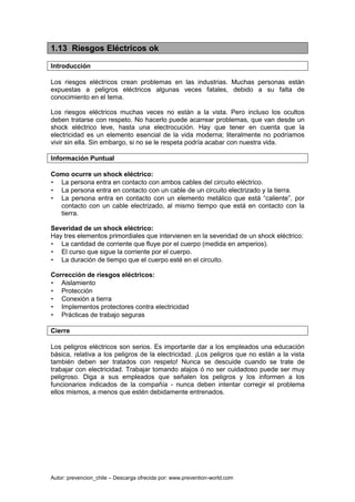 Autor: prevencion_chile – Descarga ofrecida por: www.prevention-world.com
1.13 Riesgos Eléctricos ok
Introducción
Los riesgos eléctricos crean problemas en las industrias. Muchas personas están
expuestas a peligros eléctricos algunas veces fatales, debido a su falta de
conocimiento en el tema.
Los riesgos eléctricos muchas veces no están a la vista. Pero incluso los ocultos
deben tratarse con respeto. No hacerlo puede acarrear problemas, que van desde un
shock eléctrico leve, hasta una electrocución. Hay que tener en cuenta que la
electricidad es un elemento esencial de la vida moderna; literalmente no podríamos
vivir sin ella. Sin embargo, si no se le respeta podría acabar con nuestra vida.
Información Puntual
Como ocurre un shock eléctrico:
• La persona entra en contacto con ambos cables del circuito eléctrico.
• La persona entra en contacto con un cable de un circuito electrizado y la tierra.
• La persona entra en contacto con un elemento metálico que está “caliente”, por
contacto con un cable electrizado, al mismo tiempo que está en contacto con la
tierra.
Severidad de un shock eléctrico:
Hay tres elementos primordiales que intervienen en la severidad de un shock eléctrico:
• La cantidad de corriente que fluye por el cuerpo (medida en amperios).
• El curso que sigue la corriente por el cuerpo.
• La duración de tiempo que el cuerpo esté en el circuito.
Corrección de riesgos eléctricos:
• Aislamiento
• Protección
• Conexión a tierra
• Implementos protectores contra electricidad
• Prácticas de trabajo seguras
Cierre
Los peligros eléctricos son serios. Es importante dar a los empleados una educación
básica, relativa a los peligros de la electricidad. ¡Los peligros que no están a la vista
también deben ser tratados con respeto! Nunca se descuide cuando se trate de
trabajar con electricidad. Trabajar tomando atajos ó no ser cuidadoso puede ser muy
peligroso. Diga a sus empleados que señalen los peligros y los informen a los
funcionarios indicados de la compañía - nunca deben intentar corregir el problema
ellos mismos, a menos que estén debidamente entrenados.
 