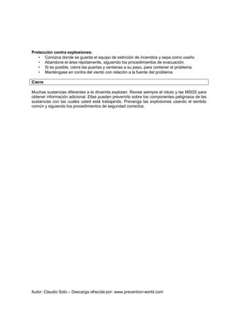 Autor: Claudio Soto – Descarga ofrecida por: www.prevention-world.com
Protección contra explosiones:
• Conozca donde se guarda el equipo de extinción de incendios y sepa como usarlo.
• Abandone el área rápidamente, siguiendo los procedimientos de evacuación.
• Si es posible, cierre las puertas y ventanas a su paso, para contener el problema.
• Manténgase en contra del viento con relación a la fuente del problema.
Cierre
Muchas sustancias diferentes a la dinamita explotan. Revise siempre el rótulo y las MSDS para
obtener información adicional. Ellas pueden prevenirlo sobre los componentes peligrosos de las
sustancias con las cuales usted está trabajando. Prevenga las explosiones usando el sentido
común y siguiendo los procedimientos de seguridad correctos.
 