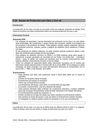 Autor: Claudio Soto – Descarga ofrecida por: www.prevention-world.com
2.30 Equipo de Protección para Ojos y Cara ok
Introducción
La protección de los ojos y la cara es una parte crítica de cualquier ambiente de trabajo. Esta
charla le brindará una mejor comprensión sobre una correcta protección de ojos y cara.
Información Puntual
Requisitos PPE:
• Los anteojos de seguridad y demás elementos de protección de los ojos y la cara deben
estar disponibles, ser mantenidos y usados donde sea necesario, debido a los peligros de
los procesos ó del ambiente de trabajo. Tales peligros incluyen objetos voladores, derrame
de productos químicos, vapores, polvos y peligros de radiación como soldadura ó trabajo
con láser.
• Si hay presencia de objetos voladores, se debe emplear además protección lateral y ésta
debe ser suficiente para proteger los ojos del peligro.
• Para peligros de radiación lumínica, la OSHA y la ANSI publican guías para ayudar a
seleccionar el grado apropiado de oscuridad de los lentes. Los lentes foto – cromáticos
(photo – gray) no deben ser usados por personas que se muevan continuamente entre
lugares cubiertos y descubiertos durante un día de trabajo.
• Todos los anteojos de seguridad deben estar claramente marcados con el nombre del
fabricante y deben además portar el número Z87 de la norma ANSI. Si los anteojos no están
marcados, se debe conseguir una carta del fabricante afirmando el cumplimiento con la
norma Z87.1, 1989, ó más reciente, de la ANSI.
Entrenamiento:
• Cada persona que deba usar protección visual ó facial debe saber por lo menos lo
siguiente:
• Cuando es necesario utilizar el equipo
• Exactamente qué equipo es necesario
• Cómo usar correctamente el equipo
• Las limitaciones del equipo, para evitar un sentido falso de seguridad
• El cuidado, mantenimiento, vida útil y desecho del equipo
• Cada persona afectada debe entender las condiciones descritas y mostrar habilidad
para usar el equipo correctamente, antes de estar expuestos a los riesgos del trabajo
• El re-entrenamiento puede ser necesario, si:
• Existen cambios en el lugar de trabajo que hacen obsoleto el entrenamiento anterior.
• Hay cambios en el tipo de equipo a usar que dejan el entrenamiento anterior obsoleto.
• Un trabajador no utiliza el equipo cuando es necesario ó no lo usa correctamente.
Cierre
La protección de los ojos y la cara es la última línea de defensa entre la visión y la ceguera.
Utilice el equipo cada vez que exista un riesgo de daño para sus ojos ó su rostro.
 