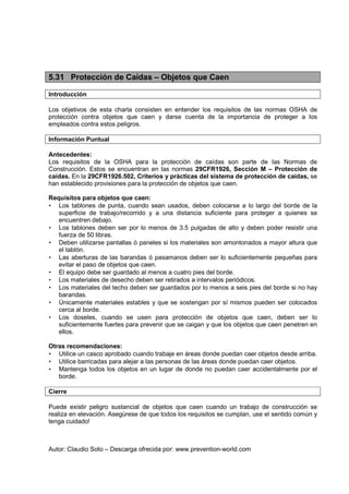 Autor: Claudio Soto – Descarga ofrecida por: www.prevention-world.com
5.31 Protección de Caídas – Objetos que Caen
Introducción
Los objetivos de esta charla consisten en entender los requisitos de las normas OSHA de
protección contra objetos que caen y darse cuenta de la importancia de proteger a los
empleados contra estos peligros.
Información Puntual
Antecedentes:
Los requisitos de la OSHA para la protección de caídas son parte de las Normas de
Construcción. Estos se encuentran en las normas 29CFR1926, Sección M – Protección de
caídas. En la 29CFR1926.502, Criterios y prácticas del sistema de protección de caídas, se
han establecido provisiones para la protección de objetos que caen.
Requisitos para objetos que caen:
• Los tablones de punta, cuando sean usados, deben colocarse a lo largo del borde de la
superficie de trabajo/recorrido y a una distancia suficiente para proteger a quienes se
encuentren debajo.
• Los tablones deben ser por lo menos de 3.5 pulgadas de alto y deben poder resistir una
fuerza de 50 libras.
• Deben utilizarse pantallas ó paneles si los materiales son amontonados a mayor altura que
el tablón.
• Las aberturas de las barandas ó pasamanos deben ser lo suficientemente pequeñas para
evitar el paso de objetos que caen.
• El equipo debe ser guardado al menos a cuatro pies del borde.
• Los materiales de desecho deben ser retirados a intervalos periódicos.
• Los materiales del techo deben ser guardados por lo menos a seis pies del borde si no hay
barandas.
• Únicamente materiales estables y que se sostengan por sí mismos pueden ser colocados
cerca al borde.
• Los doseles, cuando se usen para protección de objetos que caen, deben ser lo
suficientemente fuertes para prevenir que se caigan y que los objetos que caen penetren en
ellos.
Otras recomendaciones:
• Utilice un casco aprobado cuando trabaje en áreas donde puedan caer objetos desde arriba.
• Utilice barricadas para alejar a las personas de las áreas donde puedan caer objetos.
• Mantenga todos los objetos en un lugar de donde no puedan caer accidentalmente por el
borde.
Cierre
Puede existir peligro sustancial de objetos que caen cuando un trabajo de construcción se
realiza en elevación. Asegúrese de que todos los requisitos se cumplan, use el sentido común y
tenga cuidado!
 