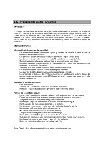Autor: Claudio Soto – Descarga ofrecida por: www.prevention-world.com
5.32 Protección de Caídas - Andamios
Introducción
El objetivo de esta charla es revisar las directrices de inspección, los requisitos del equipo de
protección personal y las normas de seguridad a seguir cuando se trabaja en un andamio. La
OSHA define un andamio como “una plataforma temporal elevada con una estructura de
soporte.” Las caídas desde andamios pueden terminar en lesiones serias ó incluso la muerte.
Por lo tanto es muy importante inspeccionar el andamio y utilizar el respectivo equipo de
protección.
Información Puntual
Información de inspección de seguridad:
• Las bases deben ser no deslizantes, rígidas y capaces de soportar 4 veces el peso al
que se va a someter el andamio.
• Las barandas deben ser usadas en alturas de más de 10 pies (aprox. 3 m).
• Las barandas deben estar sostenidas cada 10 pies (3 m), por todos los lados.
• Deben instalarse mallas entre las barandas, si la gente transita bajo éstas.
• Los tablones deben extenderse entre 6 y 8 pulgadas (15 y 20 cm) más que los soportes
finales en los andamios de madera.
• Se deben usar abrazaderas cruzadas en los andamios metálicos.
• Los andamios deben soportar cuatro veces el peso estimado.
• Las cuerdas ó cables deben soportar seis veces el peso estimado.
• Los andamios de balanceo de 500 libras máximo, son usados para sostener cargas de
no más de dos trabajadores; los de 750 libras máximo son usados para sostener no más
de tres trabajadores.
Equipo de protección personal:
• Casco resistente
• Zapatos anti – deslizantes con suelas resistentes a resbalos
• Mallas de seguridad usadas como protección adicional contra caídas
Normas de seguridad a seguir:
• Inspeccione los andamios antes de cada uso, utilizando una persona competente.
• Planee procedimientos de emergencia para evacuar rápidamente un andamio.
• Asegúrese de que el equipo esté asegurado firmemente.
• Mantenga la carga del andamio en un mínimo, nunca lo sobrecargue.
• Mantenga solo los materiales necesarios en el andamio.
• Mantenga las herramientas y materiales lejos de los bordes del andamio.
• Mantenga el tráfico vehicular lejos de los andamios.
• Nunca utilice andamios exteriores en climas severos.
• Tenga cuidado con la gente que se encuentra debajo.
• Utilice cascos cuando trabaje en tierra, cerca de un andamio.
• Muévase con precaución y de manera consciente mientras trabaje en un andamio.
• Mantenga despejada el área debajo y alrededor del andamio.
• Retire los materiales del andamio al final de cada día.
 