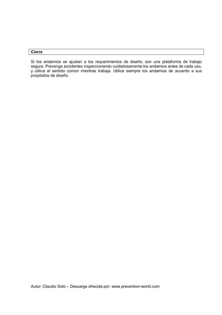 Autor: Claudio Soto – Descarga ofrecida por: www.prevention-world.com
Cierre
Si los andamios se ajustan a los requerimientos de diseño, son una plataforma de trabajo
segura. Prevenga accidentes inspeccionando cuidadosamente los andamios antes de cada uso,
y utilice el sentido común mientras trabaja. Utilice siempre los andamios de acuerdo a sus
propósitos de diseño.
 