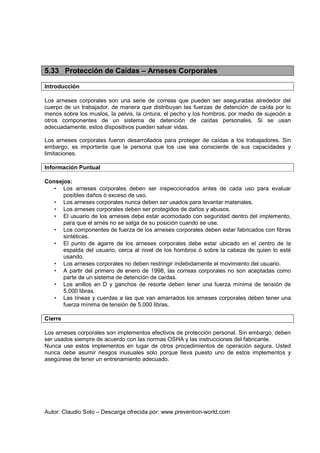 Autor: Claudio Soto – Descarga ofrecida por: www.prevention-world.com
5.33 Protección de Caídas – Arneses Corporales
Introducción
Los arneses corporales son una serie de correas que pueden ser aseguradas alrededor del
cuerpo de un trabajador, de manera que distribuyan las fuerzas de detención de caída por lo
menos sobre los muslos, la pelvis, la cintura, el pecho y los hombros, por medio de sujeción a
otros componentes de un sistema de detención de caídas personales. Si se usan
adecuadamente, estos dispositivos pueden salvar vidas.
Los arneses corporales fueron desarrollados para proteger de caídas a los trabajadores. Sin
embargo, es importante que la persona que los use sea consciente de sus capacidades y
limitaciones.
Información Puntual
Consejos:
• Los arneses corporales deben ser inspeccionados antes de cada uso para evaluar
posibles daños ó exceso de uso.
• Los arneses corporales nunca deben ser usados para levantar materiales.
• Los arneses corporales deben ser protegidos de daños y abusos.
• El usuario de los arneses debe estar acomodado con seguridad dentro del implemento,
para que el arnés no se salga de su posición cuando se use.
• Los componentes de fuerza de los arneses corporales deben estar fabricados con fibras
sintéticas.
• El punto de agarre de los arneses corporales debe estar ubicado en el centro de la
espalda del usuario, cerca al nivel de los hombros ó sobre la cabeza de quien lo esté
usando.
• Los arneses corporales no deben restringir indebidamente el movimiento del usuario.
• A partir del primero de enero de 1998, las correas corporales no son aceptadas como
parte de un sistema de detención de caídas.
• Los anillos en D y ganchos de resorte deben tener una fuerza mínima de tensión de
5.000 libras.
• Las líneas y cuerdas a las que van amarrados los arneses corporales deben tener una
fuerza mínima de tensión de 5.000 libras.
Cierre
Los arneses corporales son implementos efectivos de protección personal. Sin embargo, deben
ser usados siempre de acuerdo con las normas OSHA y las instrucciones del fabricante.
Nunca use estos implementos en lugar de otros procedimientos de operación segura. Usted
nunca debe asumir riesgos inusuales solo porque lleva puesto uno de estos implementos y
asegúrese de tener un entrenamiento adecuado.
 