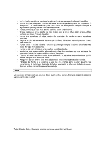 Autor: Claudio Soto – Descarga ofrecida por: www.prevention-world.com
• No logre altura adicional mediante la colocación de escaleras sobre bases inestables.
• Nunca bloquee una puerta con una escalera, a menos que ésta pueda ser bloqueada ó
asegurada. (Si usted debe bloquear una salida de emergencia, designe siempre a
alguien más para ayudar en caso de emergencia).
• Nunca permita que haya más de una persona sobre una escalera.
• Si está trabajando en un pasillo ó a más de seis pies (2 m) de altura sobre el piso, utilice
señales que digan “trabajo elevado”.
• Nunca una escaleras ni utilice partes de extensión de escaleras como escaleras
sencillas.
• Regla 4 a 1: La escalera debe estar un pie por fuera de la línea vertical por cada cuatro
pies de altura.
• Nunca sobre – escale ó sobre – alcance (Mantenga siempre su correa amarrada más
abajo del tope de la escalera!)
• Nunca se pare en el tope de una escalera sencilla estándar.
• Mantenga una superposición adecuada entre las dos secciones de una escalera de
extensión (un pie de superposición por cada diez pies).
• Cuando acceda a techos u otras áreas elevadas, la escalera debe extenderse por lo
menos tres pies más arriba del techo.
• Asegúrese de que ambos pies de la escalera se encuentren sobre bases seguras.
• Póngase de frente a la escalera y use las dos manos para escalar. Levante las
herramientas ó materiales después de haber alcanzado la altura de trabajo deseada,
dejando ambas manos libres para la escalada.
Cierre
La seguridad en las escaleras requiere de un buen sentido común. Siempre respete la escalera
y piense antes de escalar!
 