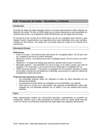 Autor: Claudio Soto – Descarga ofrecida por: www.prevention-world.com
5.35 Protección de Caídas – Barandillas y Cubiertas
Introducción
No todas las áreas de trabajo elevadas ofrecen una buena oportunidad de utilizar sistemas de
detención de caídas. Por ello, la OSHA exige que en ciertas situaciones se usen barandillas y/o
cubiertas para el piso. Los empleadores deben familiarizarse con las exigencias de ambas.
El numeral D de las normas de la OSHA tiene que ver con superficies para caminar y para
trabajar. Existen requerimientos muy específicos tanto para barandillas como para cubiertas,
incluidas en esta sección. Las caídas son la principal causa de muerte en la industria de la
construcción.
Información Puntual
Definiciones:
• Hueco en el piso – Una abertura que mide menos de 12 pulgadas (aprox. 30 cm) pero más
de 1 pulgada (2.54 cm) en su menor dimensión.
• Abertura en el piso – Una abertura que mide 12 pulgadas (aprox. 30 cm) ó más en su menor
dimensión.
• Plataforma – Un espacio de trabajo para personas, elevado sobre el piso ó el terreno.
• Barandilla estándar – Una barandilla con riel en el tope, en la mitad y postes, que mide 42
pulgadas (1.07 m) de altura, y en la cual el riel de la mitad está a 21 pulgadas (53 cm).
• Tablón de punta estándar – Una barrera a 4 pulgadas (10 cm) de altura, colocada a lo largo
de los lados y bordes de una plataforma ó barandilla, para prevenir la caída de material de
la plataforma ó dentro del hueco.
Protección para aberturas en el piso:
• Las barandillas estándar deben ser utilizadas en todos los lados expuestos de una
abertura de escaleras.
• Las aberturas en el piso deben ser protegidas con una barandilla ó una cubierta.
• Todo hueco en el piso en el cual puedan caer personas accidentalmente, debe estar
protegido por una barandilla estándar con un tablón ó con una cubierta para huecos
estándar.
Cierre
Estos requerimientos simples son comúnmente ignorados, especialmente en proyectos de
construcción. Debido a que un alto porcentaje de muertes ocurre por caídas desde seis pies
(1.83 m) ó menos, es sumamente importante que estas reglas sean seguidas estrictamente.
 