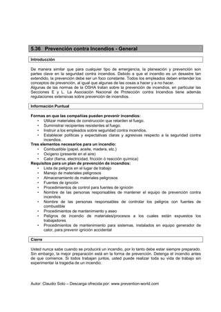 Autor: Claudio Soto – Descarga ofrecida por: www.prevention-world.com
5.36 Prevención contra Incendios - General
Introducción
De manera similar que para cualquier tipo de emergencia, la planeación y prevención son
partes clave en la seguridad contra incendios. Debido a que el incendio es un desastre tan
extendido, la prevención debe ser un foco constante. Todos los empleados deben entender los
conceptos de prevención, al igual que algunas de las cosas a hacer y a no hacer.
Algunas de las normas de la OSHA tratan sobre la prevención de incendios, en particular las
Secciones E y L. La Asociación Nacional de Protección contra Incendios tiene además
regulaciones extensivas sobre prevención de incendios.
Información Puntual
Formas en que las compañías pueden prevenir incendios:
• Utilizar materiales de construcción que retarden el fuego.
• Suministrar recipientes resistentes al fuego.
• Instruir a los empleados sobre seguridad contra incendios.
• Establecer políticas y expectativas claras y agresivas respecto a la seguridad contra
incendios.
Tres elementos necesarios para un incendio:
• Combustible (papel, aceite, madera, etc.)
• Oxígeno (presente en el aire)
• Calor (llama, electricidad, fricción ó reacción química)
Requisitos para un plan de prevención de incendios:
• Lista de peligros en el lugar de trabajo
• Manejo de materiales peligrosos
• Almacenamiento de materiales peligrosos
• Fuentes de ignición
• Procedimientos de control para fuentes de ignición
• Nombre de las personas responsables de mantener el equipo de prevención contra
incendios
• Nombre de las personas responsables de controlar los peligros con fuentes de
combustible
• Procedimientos de mantenimiento y aseo
• Peligros de incendio de materiales/procesos a los cuales están expuestos los
trabajadores
• Procedimientos de mantenimiento para sistemas, instalados en equipo generador de
calor, para prevenir ignición accidental
Cierre
Usted nunca sabe cuando se producirá un incendio, por lo tanto debe estar siempre preparado.
Sin embargo, la mejor preparación está en la forma de prevención. Detenga el incendio antes
de que comience. Si todos trabajan juntos, usted puede realizar toda su vida de trabajo sin
experimentar la tragedia de un incendio.
 