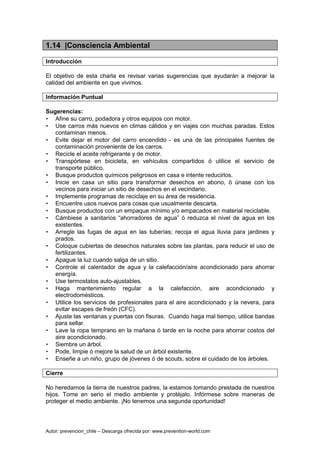 Autor: prevencion_chile – Descarga ofrecida por: www.prevention-world.com
1.14 |Consciencia Ambiental
Introducción
El objetivo de esta charla es revisar varias sugerencias que ayudarán a mejorar la
calidad del ambiente en que vivimos.
Información Puntual
Sugerencias:
• Afine su carro, podadora y otros equipos con motor.
• Use carros más nuevos en climas cálidos y en viajes con muchas paradas. Estos
contaminan menos.
• Evite dejar el motor del carro encendido - es una de las principales fuentes de
contaminación proveniente de los carros.
• Recicle el aceite refrigerante y de motor.
• Transpórtese en bicicleta, en vehículos compartidos ó utilice el servicio de
transporte público.
• Busque productos químicos peligrosos en casa e intente reducirlos.
• Inicie en casa un sitio para transformar desechos en abono, ó únase con los
vecinos para iniciar un sitio de desechos en el vecindario.
• Implemente programas de reciclaje en su área de residencia.
• Encuentre usos nuevos para cosas que usualmente descarta.
• Busque productos con un empaque mínimo y/o empacados en material reciclable.
• Cámbiese a sanitarios “ahorradores de agua” ó reduzca el nivel de agua en los
existentes.
• Arregle las fugas de agua en las tuberías; recoja el agua lluvia para jardines y
prados.
• Coloque cubiertas de desechos naturales sobre las plantas, para reducir el uso de
fertilizantes.
• Apague la luz cuando salga de un sitio.
• Controle el calentador de agua y la calefacción/aire acondicionado para ahorrar
energía.
• Use termostatos auto-ajustables.
• Haga mantenimiento regular a la calefacción, aire acondicionado y
electrodomésticos.
• Utilice los servicios de profesionales para el aire acondicionado y la nevera, para
evitar escapes de freón (CFC).
• Ajuste las ventanas y puertas con fisuras. Cuando haga mal tiempo, utilice bandas
para sellar.
• Lave la ropa temprano en la mañana ó tarde en la noche para ahorrar costos del
aire acondicionado.
• Siembre un árbol.
• Pode, limpie ó mejore la salud de un árbol existente.
• Enseñe a un niño, grupo de jóvenes ó de scouts, sobre el cuidado de los árboles.
Cierre
No heredamos la tierra de nuestros padres, la estamos tomando prestada de nuestros
hijos. Tome en serio el medio ambiente y protéjalo. Infórmese sobre maneras de
proteger el medio ambiente. ¡No tenemos una segunda oportunidad!
 