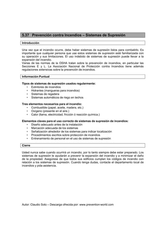 Autor: Claudio Soto – Descarga ofrecida por: www.prevention-world.com
5.37 Prevención contra Incendios – Sistemas de Supresión
Introducción
Una vez que el incendio ocurre, debe haber sistemas de supresión listos para combatirlo. Es
importante que cualquier persona que use estos sistemas de supresión esté familiarizada con
su operación y sus limitaciones. El uso indebido de sistemas de supresión puede llevar a la
expansión del incendio.
Varias de las normas de la OSHA tratan sobre la prevención de incendios, en particular las
Secciones E y L. La Asociación Nacional de Protección contra Incendios tiene además
regulaciones extensivas sobre la prevención de incendios.
Información Puntual
Tipos de sistemas de supresión usados regularmente:
• Extintores de incendios
• Hidrantes (mangueras para incendios)
• Sistemas de regadera
• Sistemas automáticos de riego en techos
Tres elementos necesarios para el incendio:
• Combustible (papel, aceite, madera, etc.)
• Oxígeno (presente en el aire.)
• Calor (llama, electricidad, fricción ó reacción química.)
Elementos claves para el uso correcto de sistemas de supresión de incendios:
• Diseño adecuado antes de la instalación
• Marcación adecuada de los sistemas
• Señalización alrededor de los sistemas para indicar localización
• Procedimientos escritos sobre protección de incendios
• Entrenamiento de personal en el uso de sistemas de supresión
Cierre
Usted nunca sabe cuando ocurrirá un incendio, por lo tanto siempre debe estar preparado. Los
sistemas de supresión le ayudarán a prevenir la expansión del incendio y a minimizar el daño
de la propiedad. Asegúrese de que todos sus edificios cumplan los códigos de incendio con
relación a los sistemas de supresión. Cuando tenga dudas, contacte el departamento local de
incendios y pida asistencia.
 