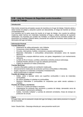 Autor: Claudio Soto – Descarga ofrecida por: www.prevention-world.com
5.38 Lista de Chequeo de Seguridad contra Incendios -
Lugar de Trabajo
Introducción
Esta charla revisará las principales causas de incendios en el lugar de trabajo. Estando alerta a
estas fuentes de peligro y actuando cuando son descubiertas, el riesgo de incendio se reduce
considerablemente.
Los incendios son la sexta causa de muerte en el lugar de trabajo. Aun cuando los edificios
modernos están hechos con materiales resistentes al fuego y utilizan sistemas de supresión
sofisticados, los incendios aun pueden ser mortales. La mayoría de los incendios pueden ser
prevenidos con facilidad. Estando alerta y buscando las causas de incendios, éstos pueden ser
eliminados del lugar de trabajo.
Información Puntual
Fuentes Eléctricas:
• Aislamiento de cables estropeado, roto ó faltante.
• Conexiones a tierra faltantes, rotas ó desviadas.
• Circuitos, interruptores, fusibles, conexiones y equipos sobrecargados.
• Materiales inflamables ó combustibles almacenados demasiado cerca de equipos
eléctricos.
• Herramientas y equipos eléctricos sucios, con grasa, desgastados ó con mantenimiento
deficiente.
• La falta de filo en brocas, cuchillas y elementos cortantes produce sobrecarga.
• Cableado flexible utilizado en lugar de cableado permanente.
• Cables de extensión en malas condiciones.
Fuentes Químicas:
• Líquidos inflamables usados con ventilación inadecuada.
• Almacenamiento inadecuado de productos químicos combustibles ó inflamables.
• Fugas y regueros no contenidos ni limpiados inmediatamente.
• Ropa contaminada no retirada ni limpiada.
Fuentes de trabajo con calor:
• Soldar, cortar ó latonear sobre una superficie combustible ó cerca de materiales
combustibles.
• No utilizar pantallas ni cubiertas no combustibles.
• Residuos inflamables ó combustibles en recipientes que están siendo soldados ó
cortados.
Puestos de trabajo y escritorios:
• Fumar en un puesto de trabajo ó escritorio.
• Calentadores de ambiente bajo escritorios y puestos de trabajo, demasiado cerca de
combustibles ó pobremente ventilados.
• Cables, “enchufes múltiples” y cuerdas de extensión enredados, líneas de energía sin
protección de circuito.
Cierre
El fuego mata, pero la evaluación simple del lugar de trabajo y estar alerta previenen la mayoría
de los incendios.
 