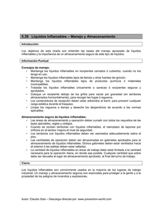 Autor: Claudio Soto – Descarga ofrecida por: www.prevention-world.com
5.39 Líquidos Inflamables – Manejo y Almacenamiento
Introducción
Los objetivos de esta charla son entender las bases del manejo apropiado de líquidos
inflamables y la importancia de un almacenamiento seguro de este tipo de líquidos.
Información Puntual
Consejos de manejo:
• Mantenga los líquidos inflamables en recipientes cerrados ó cubiertos, cuando no los
tenga en uso.
• Mantenga los líquidos inflamables lejos de llamas u otras fuentes de ignición.
• Mantenga los líquidos inflamables lejos de productos químicos ó materiales
incompatibles.
• Traslade los líquidos inflamables únicamente a canecas ó recipientes seguros y
aprobados.
• Coloque un recipiente debajo de los grifos para vaciar por gravedad (en tambores
almacenados horizontalmente), para recoger las fugas ó regueros.
• Los contenedores de recepción deben estar adheridos al barril, para prevenir cualquier
carga estática durante el traspaso.
• Limpie los regueros a tiempo y deseche los desperdicios de acuerdo a las normas
aplicables.
Almacenamiento seguro de líquidos inflamables:
• Las áreas de almacenamiento y operación deben cumplir con todos los requisitos de las
leyes aplicables, reglas y códigos.
• Cuando se reciban tambores con líquidos inflamables, el reemplazo de tapones por
orificios en el tambor mejora el nivel de seguridad.
• Los tambores con líquidos inflamables deben ser asentados adecuadamente sobre el
piso.
• Las cantidades de operación deben ser almacenadas en gabinetes aprobados para el
almacenamiento de líquidos inflamables. Dichos gabinetes deben estar ventilados hacia
el exterior ó las salidas deben estar selladas.
• La cantidad de líquidos inflamables en áreas de trabajo debe estar limitada a la cantidad
necesaria para la operación diaria, en donde sea posible. Cualquier cantidad que sobre
debe ser devuelta al lugar de almacenamiento aprobado, al final del turno de trabajo.
Cierre
Los líquidos inflamables son comúnmente usados en la mayoría de los lugares de trabajo
industrial. Un manejo y almacenamiento seguros son esenciales para proteger a la gente y a la
propiedad de los peligros de incendios y explosiones.
 