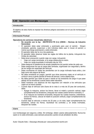 Autor: Claudio Soto – Descarga ofrecida por: www.prevention-world.com
5.40 Operación con Montacargas
Introducción
El objetivo de esta charla es repasar los diversos peligros asociados con el uso de montacargas
eléctricos.
Información Puntual
Operadores de camiones industriales eléctricos:
• De acuerdo con la ley: 29CFR1910.178 (l-n) (OSHA – Normas de Industria
Generales)
• El operador debe estar entrenado y autorizado para usar el camión. Ningún
empleado, gerente, supervisor u otro individuo debe usar ni mover el camión, a
menos que tenga autorización y esté entrenado.
• El operador debe dar la vía a los peatones.
• El operador debe observar todas las reglas de tráfico de la planta, incluyendo los
límites de velocidad.
• Debe tener precaución cuando viaje con carga, incluyendo:
• Viaje con carga remolcada, si la carga obstaculiza la visión.
• Viaje con carga levantada ó inclinada más de 10%.
• Debe asegurar la plataforma de acople (plataforma de puente) antes de cada uso.
• Debe asegurarse de que la carga esté centrada, organizada con seguridad y dentro
de los rangos de capacidad del vehículo.
• Debe movilizarse en todas las pendientes con la carga inclinada hacia atrás y tan
baja como sea segura de llevar.
• No debe enredarse en juegos, permitir que otras personas viajen en el vehículo ni
conducir cerca a gente parada al frente de bancas u otros objetos fijos.
• No debe permitir que nadie se pare ó siente en los tenedores de carga ni que pase
debajo de los tenedores cuando éstos estén elevados.
• Debe mantener una distancia de tres segundos con relación a los vehículos que
viajen en el mismo sentido.
• Cuando deje el vehículo solo (fuera de la vista ó a más de 25 pies del conductor),
debe:
• Apagar la máquina, activar los frenos, llevar el mástil a posición vertical, bajar
completamente los tenedores y bloquear las ruedas (sobre terreno inclinado); ó
• Si la máquina se mantiene encendida, bloquear las ruedas traseras y delanteras,
activar los frenos, colocar el mástil en posición vertical y bajar completamente los
tenedores.
• Cuando deje el vehículo a menos de 25 pies y a la vista, bajar completamente los
tenedores, activar los frenos, neutralizar los controles y, en áreas inclinadas,
bloquear las ruedas.
Cierre
Los montacargas son seguros y útiles. Sin embargo, deben usarse adecuadamente. Nunca los
opere si no está entrenado y sea siempre precavido cuando circule alrededor de ellos.
 
