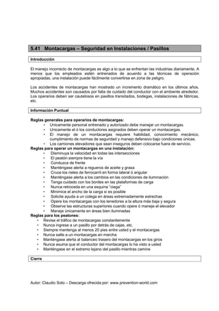 Autor: Claudio Soto – Descarga ofrecida por: www.prevention-world.com
5.41 Montacargas – Seguridad en Instalaciones / Pasillos
Introducción
El manejo incorrecto de montacargas es algo a lo que se enfrentan las industrias diariamente. A
menos que los empleados estén entrenados de acuerdo a las técnicas de operación
apropiadas, una instalación puede fácilmente convertirse en zona de peligro.
Los accidentes de montacargas han mostrado un incremento dramático en los últimos años.
Muchos accidentes son causados por falta de cuidado del conductor con el ambiente alrededor.
Los operarios deben ser cautelosos en pasillos transitados, bodegas, instalaciones de fábricas,
etc.
Información Puntual
Reglas generales para operarios de montacargas:
• Unicamente personal entrenado y autorizado debe manejar un montacargas.
• Unicamente el ó los conductores asignados deben operar un montacargas.
• El manejo de un montacargas requiere habilidad, conocimiento mecánico,
cumplimiento de normas de seguridad y manejo defensivo bajo condiciones únicas.
• Los camiones elevadores que sean inseguros deben colocarse fuera de servicio.
Reglas para operar un montacargas en una instalación:
• Disminuya la velocidad en todas las intersecciones
• El peatón siempre tiene la vía
• Conduzca de frente
• Manténgase alerta a regueros de aceite y grasa
• Cruce los rieles de ferrocarril en forma lateral ó angular
• Manténgase alerta a los cambios en las condiciones de iluminación
• Tenga cuidado con los bordes en las plataformas de carga
• Nunca retroceda en una esquina “ciega”
• Minimice el ancho de la carga si es posible
• Solicite ayuda a un colega en áreas extremadamente estrechas
• Opere los montacargas con los tenedores a la altura más baja y segura
• Observe las estructuras superiores cuando opere ó maneje el elevador
• Maneje únicamente en áreas bien iluminadas
Reglas para los peatones:
• Revise el tráfico de montacargas constantemente
• Nunca ingrese a un pasillo por detrás de cajas, etc.
• Siempre mantenga al menos 20 pies entre usted y el montacargas
• Nunca salte a un montacargas en marcha
• Manténgase alerta al balanceo trasero del montacargas en los giros
• Nunca asuma que el conductor del montacargas lo ha visto a usted
• Manténgase en el extremo lejano del pasillo mientras camine
Cierre
 