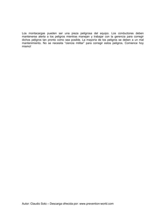 Autor: Claudio Soto – Descarga ofrecida por: www.prevention-world.com
Los montacargas pueden ser una pieza peligrosa del equipo. Los conductores deben
mantenerse alerta a los peligros mientras manejan y trabajar con la gerencia para corregir
dichos peligros tan pronto como sea posible. La mayoría de los peligros se deben a un mal
mantenimiento. No se necesita “ciencia militar” para corregir estos peligros. Comience hoy
mismo!
 