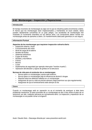 Autor: Claudio Soto – Descarga ofrecida por: www.prevention-world.com
5.42 Montacargas – Inspección y Reparaciones
Introducción
El manejo incorrecto de montacargas es algo con lo que la industria puede encontrarse a diario.
A menos que los montacargas sean inspeccionados y mantenidos en buen estado, éstos
pueden rápidamente convertirse en un gran peligro. Los accidentes de montacargas han
mostrado un incremento dramático en los últimos años. Los conductores deben revisar sus
montacargas antes de operarlos a diario. Un mantenimiento adecuado garantiza un uso seguro.
Información Puntual
Aspectos de los montacargas que requieren inspección rutinaria diaria:
• Inspección externa, visual
• Funcionamiento del motor
• Nivel de carga de la batería
• Niveles de fluidos
• Sistemas hidráulicos
• Fugas de fluidos
• Ruedas y neumáticos
• Frenos
• Bocina
• Luces
• Implementos de seguridad (por ejemplo interruptor “hombre muerto”)
• Operación del elevador y signos de grietas en la estructura
Normas de vida para el conductor de un montacargas:
• Nunca opere un montacargas cuando esté enfermo
• Nunca opere un montacargas bajo la influencia de alcohol ó drogas
• Reporte todos los defectos hallados en un montacargas
• Asegúrese de que su vista es precisa siempre (haga examinar sus ojos regularmente)
• Asegúrese de que el entrenamiento esté siempre al día
Cierre
Cuando un montacargas está en operación no es el momento de averiguar si éste tiene
problemas mecánicos. El peso promedio de un montacargas es dos ó tres veces el peso de un
automóvil; por ello, cualquier percance es normalmente serio. La inspección y reparación de un
montacargas no se pueden tomar a la ligera!!!
 