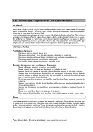 Autor: Claudio Soto – Descarga ofrecida por: www.prevention-world.com
5.43 Montacargas – Seguridad con Combustible Propano
Introducción
Muchos de los negocios de hoy día usan montacargas impulsados por gas propano. El propano
es un combustible seguro y eficiente, pero existen algunas precauciones que los empleados
deben tomar para garantizar la seguridad.
Los montacargas impulsados por propano han servido a la industria durante años. Ellos ofrecen
una operación segura, eficiente y potente en algunos de los ambientes de trabajo más pesados.
Sin embargo, ha habido un número de accidentes en los últimos años que han causado daños
materiales importantes, lesiones y muertes. Muchos de estos accidentes fueron causados por
empleados que no respetaron las características especiales de manejo del gas propano.
Información Puntual
Realidades del propano:
• El propano es más pesado que el aire
• El propano es incoloro y tiene olor para ayudar a detectar su presencia
• El propano es inflamable cuando se mezcla con una cantidad adecuada de aire
• El propano es almacenado como líquido bajo presión
• Los líquidos propanos pueden quemar – congelar la piel
Consejos de seguridad para montacargas de propano:
• Nunca rebose un cilindro ó tanque de combustible.
• Nunca estacione un montacargas debajo de un radiador de calor.
• Apague siempre la válvula de suministro de combustible cuando se retire del vehículo.
• Cuando deje un montacargas desatendido por un período extenso de tiempo (toda la
noche), apague la válvula de suministro de combustible y encienda la máquina hasta
que el motor se quede sin combustible.
• Revise siempre el suministro de combustible, para identificar fugas antes de encender la
máquina.
• Cuando reemplace un cilindro de combustible, utilice siempre guantes adecuados para
el manejo de propano.
• Cambie los cilindros de combustible en un área segura, alejado de cualquier fuente de
ignición.
• Nunca fume en el área de un montacargas de propano.
• Si un sistema de combustible tiene una fuga incontrolable, evacue el área y pida ayuda.
Cierre
Los montacargas impulsados por propano son seguros y confiables. Sin embargo, recuerde que
el propano es un producto muy inflamable, que exige respeto de todos. Siga los consejos dados
arriba y observe cualquier problema. Tenga siempre presente que la manera más fácil y efectiva
de controlar una fuga es cerrando la válvula de servicio del recipiente de combustible.
 