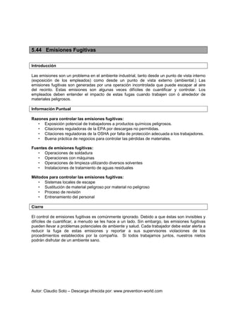 Autor: Claudio Soto – Descarga ofrecida por: www.prevention-world.com
5.44 Emisiones Fugitivas
Introducción
Las emisiones son un problema en el ambiente industrial, tanto desde un punto de vista interno
(exposición de los empleados) como desde un punto de vista externo (ambiental.) Las
emisiones fugitivas son generadas por una operación incontrolada que puede escapar al aire
del recinto. Estas emisiones son algunas veces difíciles de cuantificar y controlar. Los
empleados deben entender el impacto de estas fugas cuando trabajen con ó alrededor de
materiales peligrosos.
Información Puntual
Razones para controlar las emisiones fugitivas:
• Exposición potencial de trabajadores a productos químicos peligrosos.
• Citaciones reguladoras de la EPA por descargas no permitidas.
• Citaciones reguladoras de la OSHA por falta de protección adecuada a los trabajadores.
• Buena práctica de negocios para controlar las pérdidas de materiales.
Fuentes de emisiones fugitivas:
• Operaciones de soldadura
• Operaciones con máquinas
• Operaciones de limpieza utilizando diversos solventes
• Instalaciones de tratamiento de aguas residuales
Métodos para controlar las emisiones fugitivas:
• Sistemas locales de escape
• Sustitución de material peligroso por material no peligroso
• Proceso de revisión
• Entrenamiento del personal
Cierre
El control de emisiones fugitivas es comúnmente ignorado. Debido a que éstas son invisibles y
difíciles de cuantificar, a menudo se les hace a un lado. Sin embargo, las emisiones fugitivas
pueden llevar a problemas potenciales de ambiente y salud. Cada trabajador debe estar alerta a
reducir la fuga de estas emisiones y reportar a sus supervisores violaciones de los
procedimientos establecidos por la compañía. Si todos trabajamos juntos, nuestros nietos
podrán disfrutar de un ambiente sano.
 