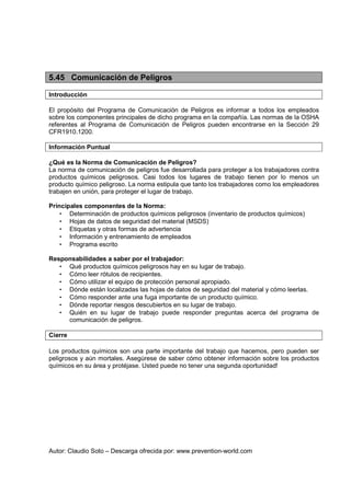 Autor: Claudio Soto – Descarga ofrecida por: www.prevention-world.com
5.45 Comunicación de Peligros
Introducción
El propósito del Programa de Comunicación de Peligros es informar a todos los empleados
sobre los componentes principales de dicho programa en la compañía. Las normas de la OSHA
referentes al Programa de Comunicación de Peligros pueden encontrarse en la Sección 29
CFR1910.1200.
Información Puntual
¿Qué es la Norma de Comunicación de Peligros?
La norma de comunicación de peligros fue desarrollada para proteger a los trabajadores contra
productos químicos peligrosos. Casi todos los lugares de trabajo tienen por lo menos un
producto químico peligroso. La norma estipula que tanto los trabajadores como los empleadores
trabajen en unión, para proteger el lugar de trabajo.
Principales componentes de la Norma:
• Determinación de productos químicos peligrosos (inventario de productos químicos)
• Hojas de datos de seguridad del material (MSDS)
• Etiquetas y otras formas de advertencia
• Información y entrenamiento de empleados
• Programa escrito
Responsabilidades a saber por el trabajador:
• Qué productos químicos peligrosos hay en su lugar de trabajo.
• Cómo leer rótulos de recipientes.
• Cómo utilizar el equipo de protección personal apropiado.
• Dónde están localizadas las hojas de datos de seguridad del material y cómo leerlas.
• Cómo responder ante una fuga importante de un producto químico.
• Dónde reportar riesgos descubiertos en su lugar de trabajo.
• Quién en su lugar de trabajo puede responder preguntas acerca del programa de
comunicación de peligros.
Cierre
Los productos químicos son una parte importante del trabajo que hacemos, pero pueden ser
peligrosos y aún mortales. Asegúrese de saber cómo obtener información sobre los productos
químicos en su área y protéjase. Usted puede no tener una segunda oportunidad!
 