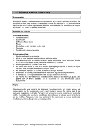 Autor: prevencion_chile – Descarga ofrecida por: www.prevention-world.com
1.15 Primeros Auxilios - Desmayos
Introducción
El objetivo de esta charla es educarnos y aprender algunos procedimientos básicos de
primeros auxilios para ayudar a una persona que se ha desmayado. Un desmayo es la
pérdida parcial o total de consciencia, debido a una reducción del suministro de sangre
al cerebro, por un corto período de tiempo.
Información Puntual
Síntomas Usuales:
• Palidez extrema
• Sudoración
• Enfriamiento de la piel
• Mareo
• Cosquilleo en las manos y en los pies
• Náuseas
• Posible distorsión de la visión
Primeros Auxilios:
• Mantenga la víctima acostada.
• Afloje la ropa apretada y evite aglomeración de gente.
• Si la víctima vomita, acuéstela de lado ó voltee su cabeza. Si es necesario, limpie
la boca con sus dedos, preferiblemente cubiertos por una tela.
• Mantenga abierta la circulación de aire.
• No vierta agua sobre la cara de la víctima, por el peligro de que la aspire; en lugar
de ésto, frote la cara suavemente con agua fresca.
• No dé ningún líquido a la víctima, a menos que haya revivido.
• Examine a la víctima para determinar si ha sufrido alguna lesión por la caída.
• A menos que se recupere rápidamente, busque asistencia médica.
• La víctima debe ser observada cuidadosamente después del desmayo, pues éste
podría ser un breve episodio en el desarrollo de una enfermedad grave
subyacente.
Cierre
Ocasionalmente una persona se desmaya repentinamente, sin ningún aviso. La
recuperación de la consciencia ocurre casi siempre cuando la víctima cae ó es
colocada en posición reclinada. Para prevenir un desmayo, una persona que se sienta
débil o mareada debe acostarse o doblarse, de modo que la cabeza quede a la altura
de las rodillas. Recuerde, trate muy seriamente los desmayos y busque asistencia
médica competente, tan pronto como sea posible.
 