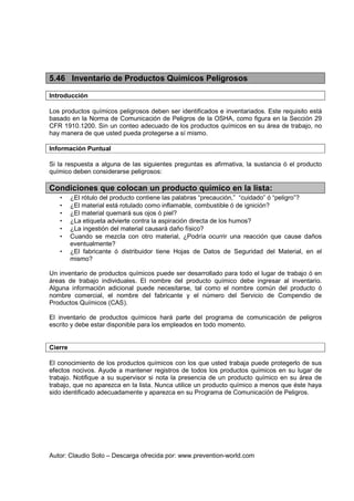 Autor: Claudio Soto – Descarga ofrecida por: www.prevention-world.com
5.46 Inventario de Productos Químicos Peligrosos
Introducción
Los productos químicos peligrosos deben ser identificados e inventariados. Este requisito está
basado en la Norma de Comunicación de Peligros de la OSHA, como figura en la Sección 29
CFR 1910.1200. Sin un conteo adecuado de los productos químicos en su área de trabajo, no
hay manera de que usted pueda protegerse a sí mismo.
Información Puntual
Si la respuesta a alguna de las siguientes preguntas es afirmativa, la sustancia ó el producto
químico deben considerarse peligrosos:
Condiciones que colocan un producto químico en la lista:
• ¿El rótulo del producto contiene las palabras “precaución,” “cuidado” ó “peligro”?
• ¿El material está rotulado como inflamable, combustible ó de ignición?
• ¿El material quemará sus ojos ó piel?
• ¿La etiqueta advierte contra la aspiración directa de los humos?
• ¿La ingestión del material causará daño físico?
• Cuando se mezcla con otro material, ¿Podría ocurrir una reacción que cause daños
eventualmente?
• ¿El fabricante ó distribuidor tiene Hojas de Datos de Seguridad del Material, en el
mismo?
Un inventario de productos químicos puede ser desarrollado para todo el lugar de trabajo ó en
áreas de trabajo individuales. El nombre del producto químico debe ingresar al inventario.
Alguna información adicional puede necesitarse, tal como el nombre común del producto ó
nombre comercial, el nombre del fabricante y el número del Servicio de Compendio de
Productos Químicos (CAS).
El inventario de productos químicos hará parte del programa de comunicación de peligros
escrito y debe estar disponible para los empleados en todo momento.
Cierre
El conocimiento de los productos químicos con los que usted trabaja puede protegerlo de sus
efectos nocivos. Ayude a mantener registros de todos los productos químicos en su lugar de
trabajo. Notifique a su supervisor si nota la presencia de un producto químico en su área de
trabajo, que no aparezca en la lista. Nunca utilice un producto químico a menos que éste haya
sido identificado adecuadamente y aparezca en su Programa de Comunicación de Peligros.
 