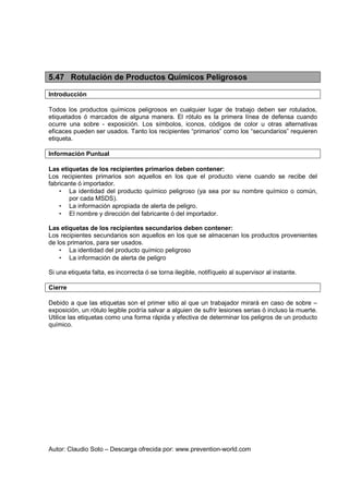 Autor: Claudio Soto – Descarga ofrecida por: www.prevention-world.com
5.47 Rotulación de Productos Químicos Peligrosos
Introducción
Todos los productos químicos peligrosos en cualquier lugar de trabajo deben ser rotulados,
etiquetados ó marcados de alguna manera. El rótulo es la primera línea de defensa cuando
ocurre una sobre - exposición. Los símbolos, iconos, códigos de color u otras alternativas
eficaces pueden ser usados. Tanto los recipientes “primarios” como los “secundarios” requieren
etiqueta.
Información Puntual
Las etiquetas de los recipientes primarios deben contener:
Los recipientes primarios son aquellos en los que el producto viene cuando se recibe del
fabricante ó importador.
• La identidad del producto químico peligroso (ya sea por su nombre químico o común,
por cada MSDS).
• La información apropiada de alerta de peligro.
• El nombre y dirección del fabricante ó del importador.
Las etiquetas de los recipientes secundarios deben contener:
Los recipientes secundarios son aquellos en los que se almacenan los productos provenientes
de los primarios, para ser usados.
• La identidad del producto químico peligroso
• La información de alerta de peligro
Si una etiqueta falta, es incorrecta ó se torna ilegible, notifíquelo al supervisor al instante.
Cierre
Debido a que las etiquetas son el primer sitio al que un trabajador mirará en caso de sobre –
exposición, un rótulo legible podría salvar a alguien de sufrir lesiones serias ó incluso la muerte.
Utilice las etiquetas como una forma rápida y efectiva de determinar los peligros de un producto
químico.
 