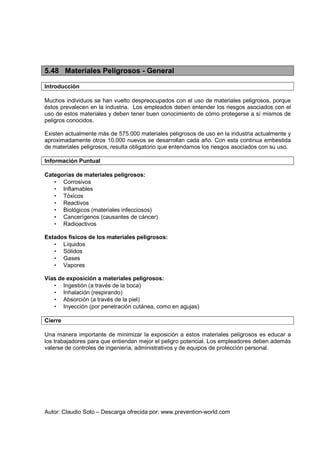 Autor: Claudio Soto – Descarga ofrecida por: www.prevention-world.com
5.48 Materiales Peligrosos - General
Introducción
Muchos individuos se han vuelto despreocupados con el uso de materiales peligrosos, porque
éstos prevalecen en la industria. Los empleados deben entender los riesgos asociados con el
uso de estos materiales y deben tener buen conocimiento de cómo protegerse a sí mismos de
peligros conocidos.
Existen actualmente más de 575.000 materiales peligrosos de uso en la industria actualmente y
aproximadamente otros 10.000 nuevos se desarrollan cada año. Con esta continua embestida
de materiales peligrosos, resulta obligatorio que entendamos los riesgos asociados con su uso.
Información Puntual
Categorías de materiales peligrosos:
• Corrosivos
• Inflamables
• Tóxicos
• Reactivos
• Biológicos (materiales infecciosos)
• Cancerígenos (causantes de cáncer)
• Radioactivos
Estados físicos de los materiales peligrosos:
• Líquidos
• Sólidos
• Gases
• Vapores
Vías de exposición a materiales peligrosos:
• Ingestión (a través de la boca)
• Inhalación (respirando)
• Absorción (a través de la piel)
• Inyección (por penetración cutánea, como en agujas)
Cierre
Una manera importante de minimizar la exposición a estos materiales peligrosos es educar a
los trabajadores para que entiendan mejor el peligro potencial. Los empleadores deben además
valerse de controles de ingeniería, administrativos y de equipos de protección personal.
 