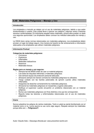 Autor: Claudio Soto – Descarga ofrecida por: www.prevention-world.com
5.49 Materiales Peligrosos – Manejo y Uso
Introducción
Los empleados a menudo se relajan con el uso de materiales peligrosos, debido a que están
acostumbrados a usarlos. Esto puede llevar a ignorar sus peligros y algunas veces a lesiones
severas ó enfermedades. Es importante respetar estos materiales, porque ellos pueden no darle
una segunda oportunidad. Los empleados deben conocer los métodos adecuados de manejo y
uso.
La OSHA tiene varias normas relacionadas con materiales peligrosos. Los empleadores deben
proveer un lugar de trabajo seguro. Una manera de hacerlo es dar entrenamiento e información
adecuados a los empleados que utilicen materiales peligrosos.
Información Puntual
Categorías de materiales peligrosos:
• Corrosivos
• Explosivos
• Inflamables
• Materiales radioactivos
• Reactivos
• Materiales tóxicos
Reglas para un manejo y uso seguros:
• Siempre lea las MSDS antes de usar un material peligroso.
• Lea todas las etiquetas referentes a materiales peligrosos.
• Use siempre equipo de protección personal adecuado.
• Almacene siempre de manera correcta los materiales peligrosos no utilizados.
• Tenga cuidado con las fuentes potenciales de ignición cuando utilice materiales
inflamables.
• Asegúrese de desechar correctamente los materiales peligrosos.
• Almacene los materiales peligrosos en recipientes y lugares adecuados.
• Notifique al supervisor cuando encuentre un problema relacionado con un material
peligroso.
• Nunca use materiales peligrosos con fines distintos a los que les corresponden.
• Reporte todas las lesiones y enfermedades relacionadas con el uso de materiales
peligrosos.
Cierre
Nunca subestime los peligros de ciertos materiales. Tanto si usted se siente familiarizado con el
material como si no, nunca asuma su uso como algo seguro. Respete siempre los materiales
porque ellos son --- Peligrosos!!!
 