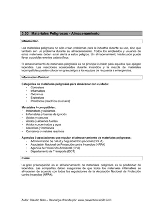 Autor: Claudio Soto – Descarga ofrecida por: www.prevention-world.com
5.50 Materiales Peligrosos - Almacenamiento
Introducción
Los materiales peligrosos no sólo crean problemas para la industria durante su uso, sino que
también son un problema durante su almacenamiento. Todos los empleados y usuarios de
estos materiales deben estar alerta a estos peligros. Un almacenamiento inadecuado puede
llevar a posibles eventos catastróficos.
El almacenamiento de materiales peligrosos es de principal cuidado para aquellos que apagan
incendios. Las reacciones ocasionadas durante incendios y la mezcla de materiales
incompatibles pueden colocar en gran peligro a los equipos de respuesta a emergencias.
Información Puntual
Categorías de materiales peligrosos para almacenar con cuidado:
• Corrosivos
• Inflamables
• Oxidantes
• Explosivos
• Pirofóricos (reactivos en el aire)
Materiales Incompatibles:
• Inflamables y oxidantes
• Inflamables y fuentes de ignición
• Ácidos y cianuros
• Ácidos y alcalinos fuertes
• Ácidos concentrados y agua
• Solventes y corrosivos
• Corrosivos y metales reactivos
Agencias ó asociaciones que regulan el almacenamiento de materiales peligrosos:
• Administración de Salud y Seguridad Ocupacional (OSHA)
• Asociación Nacional de Protección contra Incendios (NFPA)
• Agencia de Protección Ambiental (EPA)
• Departamento de Transporte (DOT)
Cierre
La gran preocupación en el almacenamiento de materiales peligrosos es la posibilidad de
incendios. Las compañías deben asegurarse de que todos los materiales inflamables se
almacenen de acuerdo con todas las regulaciones de la Asociación Nacional de Protección
contra Incendios (NFPA).
 