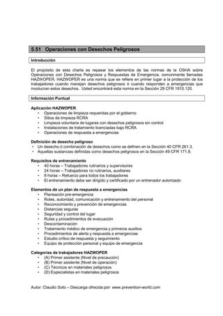 Autor: Claudio Soto – Descarga ofrecida por: www.prevention-world.com
5.51 Operaciones con Desechos Peligrosos
Introducción
El propósito de esta charla es repasar los elementos de las normas de la OSHA sobre
Operaciones con Desechos Peligrosos y Respuestas de Emergencia, comúnmente llamadas
HAZWOPER. HAZWOPER es una norma que se refiere en primer lugar a la protección de los
trabajadores cuando manejan desechos peligrosos ó cuando responden a emergencias que
involucran estos desechos. Usted encontrará esta norma en la Sección 29 CFR 1910.120.
Información Puntual
Aplicación HAZWOPER
• Operaciones de limpieza requeridas por el gobierno
• Sitios de limpieza RCRA
• Limpieza voluntaria de lugares con desechos peligrosos sin control
• Instalaciones de tratamiento licenciadas bajo RCRA
• Operaciones de respuesta a emergencias
Definición de desecho peligroso
• Un desecho ó combinación de desechos como se definen en la Sección 40 CFR 261.3.
• Aquellas sustancias definidas como desechos peligrosos en la Sección 49 CFR 171.8.
Requisitos de entrenamiento
• 40 horas – Trabajadores rutinarios y supervisores
• 24 horas – Trabajadores no rutinarios, auxiliares
• 8 horas – Refuerzo para todos los trabajadores
• El entrenamiento debe ser dirigido y certificado por un entrenador autorizado
Elementos de un plan de respuesta a emergencias
• Planeación pre-emergencia
• Roles, autoridad, comunicación y entrenamiento del personal
• Reconocimiento y prevención de emergencias
• Distancias seguras
• Seguridad y control del lugar
• Rutas y procedimientos de evacuación
• Descontaminación
• Tratamiento médico de emergencia y primeros auxilios
• Procedimientos de alerta y respuesta a emergencias
• Estudio crítico de respuesta y seguimiento
• Equipo de protección personal y equipo de emergencia
Categorías de trabajadores HAZWOPER
• (A) Primer asistente (Nivel de precaución)
• (B) Primer asistente (Nivel de operación)
• (C) Técnicos en materiales peligrosos
• (D) Especialistas en materiales peligrosos
 