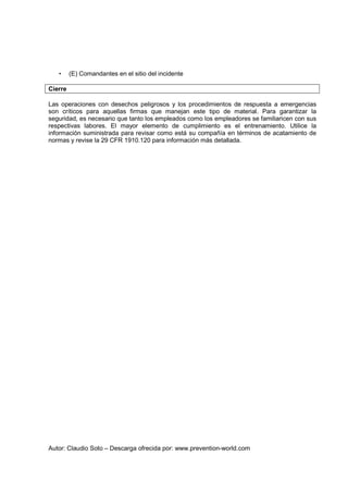Autor: Claudio Soto – Descarga ofrecida por: www.prevention-world.com
• (E) Comandantes en el sitio del incidente
Cierre
Las operaciones con desechos peligrosos y los procedimientos de respuesta a emergencias
son críticos para aquellas firmas que manejan este tipo de material. Para garantizar la
seguridad, es necesario que tanto los empleados como los empleadores se familiaricen con sus
respectivas labores. El mayor elemento de cumplimiento es el entrenamiento. Utilice la
información suministrada para revisar como está su compañía en términos de acatamiento de
normas y revise la 29 CFR 1910.120 para información más detallada.
 