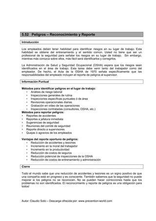 Autor: Claudio Soto – Descarga ofrecida por: www.prevention-world.com
5.52 Peligros – Reconocimiento y Reporte
Introducción
Los empleados deben tener habilidad para identificar riesgos en su lugar de trabajo. Esta
habilidad se obtiene del entrenamiento y el sentido común. Usted no tiene que ser un
profesional de la seguridad para señalar los riesgos en su lugar de trabajo. Sin embargo,
mientras más conozca sobre ellos, más fácil será identificarlos y corregirlos.
La Administración de Salud y Seguridad Ocupacional (OSHA) espera que los riesgos sean
identificados en el área de trabajo. Esta tarea debe venir tanto del trabajador como del
empleador. De hecho, el Acta de la OSHA de 1970 señala específicamente que las
responsabilidades del empleado incluyen el reporte de peligros al supervisor.
Información Puntual
Métodos para identificar peligros en el lugar de trabajo:
• Análisis de riesgo laboral
• Inspecciones generales de rutina
• Inspecciones específicas puntuales ó de área
• Revisiones operacionales diarias
• Grabación en video de las operaciones
• Inspecciones contratadas (consultores, OSHA, etc.)
Métodos para reportar peligros:
• Reportes de accidentes
• Reportes a jefatura inmediata
• Sugerencias de seguridad
• Reuniones del comité de seguridad
• Reporte directo a supervisores
• Quejas ó agravios de los empleados
Ventajas del reporte oportuno de peligros:
• Reducción de accidentes y lesiones
• Incremento en la moral del trabajador
• Incremento en la productividad
• Reducción de costos de seguros
• Reducción potencial de inspecciones de la OSHA
• Reducción de costos de entrenamiento y administración
Cierre
Todo el mundo sabe que una reducción de accidentes y lesiones es un signo positivo de que
una compañía está en progreso y es consciente. También sabemos que la seguridad no puede
mejorar si los peligros no se reconocen. No se pueden hacer correcciones hasta que los
problemas no son identificados. El reconocimiento y reporte de peligros es una obligación para
todos!
 
