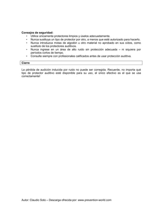 Autor: Claudio Soto – Descarga ofrecida por: www.prevention-world.com
Consejos de seguridad:
• Utilice únicamente protectores limpios y úselos adecuadamente.
• Nunca sustituya un tipo de protector por otro, a menos que esté autorizado para hacerlo.
• Nunca introduzca motas de algodón u otro material no aprobado en sus oídos, como
sustituto de los protectores auditivos.
• Nunca ingrese en un área de alto ruido sin protección adecuada – ni siquiera por
períodos cortos de tiempo.
• Consulte siempre con profesionales calificados antes de usar protección auditiva.
Cierre
La pérdida de audición inducida por ruido no puede ser corregida. Recuerde, no importa qué
tipo de protector auditivo esté disponible para su uso, el único efectivo es el que se usa
correctamente!
 