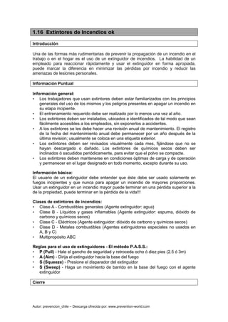 Autor: prevencion_chile – Descarga ofrecida por: www.prevention-world.com
1.16 Extintores de Incendios ok
Introducción
Una de las formas más rudimentarias de prevenir la propagación de un incendio en el
trabajo o en el hogar es el uso de un extinguidor de incendios. La habilidad de un
empleado para reaccionar rápidamente y usar el extinguidor en forma apropiada,
puede marcar la diferencia en minimizar las pérdidas por incendio y reducir las
amenazas de lesiones personales.
Información Puntual
Información general:
• Los trabajadores que usan extintores deben estar familiarizados con los principios
generales del uso de los mismos y los peligros presentes en apagar un incendio en
su etapa incipiente.
• El entrenamiento requerido debe ser realizado por lo menos una vez al año.
• Los extintores deben ser instalados, ubicados e identificados de tal modo que sean
fácilmente accesibles a los empleados, sin exponerlos a accidentes.
• A los extintores se les debe hacer una revisión anual de mantenimiento. El registro
de la fecha del mantenimiento anual debe permanecer por un año después de la
última revisión; usualmente se coloca en una etiqueta exterior.
• Los extintores deben ser revisados visualmente cada mes, fijándose que no se
hayan descargado o dañado. Los extintores de químicos secos deben ser
inclinados ó sacudidos periódicamente, para evitar que el polvo se compacte.
• Los extintores deben mantenerse en condiciones óptimas de carga y de operación
y permanecer en el lugar designado en todo momento, excepto durante su uso.
Información básica:
El usuario de un extinguidor debe entender que éste debe ser usado solamente en
fuegos incipientes y que nunca para apagar un incendio de mayores proporciones.
Usar un extinguidor en un incendio mayor puede terminar en una pérdida superior a la
de la propiedad, puede terminar en la pérdida de la vida!!!
Clases de extintores de incendios:
• Clase A - Combustibles generales (Agente extinguidor: agua)
• Clase B - Líquidos y gases inflamables (Agente extinguidor: espuma, dióxido de
carbono y químicos secos)
• Clase C - Eléctricos (Agente extinguidor: dióxido de carbono y químicos secos)
• Clase D - Metales combustibles (Agentes extinguidores especiales no usados en
A, B y C)
• Multipropósito ABC
Reglas para el uso de extinguidores - El método P.A.S.S.:
• P (Pull) - Hale el gancho de seguridad y retroceda ocho ó diez pies (2.5 ó 3m)
• A (Aim) - Dirija el extinguidor hacia la base del fuego
• S (Squeeze) - Presione el disparador del extinguidor
• S (Sweep) - Haga un movimiento de barrido en la base del fuego con el agente
extinguidor
Cierre
 