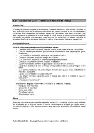 Autor: Claudio Soto – Descarga ofrecida por: www.prevention-world.com
5.54 Trabajo con Calor – Protección del Sitio de Trabajo
Introducción
Los riesgos para el trabajador no son el único problema encontrado en el trabajo con calor. El
sitio de trabajo debe ser protegido para minimizar los riesgos debidos al uso de soldadores ó
cortadores. Los trabajadores que realicen trabajo con calor deben estar alerta al impacto que
éste causará en el ambiente en que se trabaja. A pesar de que se deben tomar precauciones
personales para evitar quemaduras y otras lesiones, los soldadores no pueden descuidar la
amenaza al daño de la propiedad debido a incendios, ni la amenaza para otros trabajadores.
Información Puntual
Lista de chequeos para la protección del sitio de trabajo:
• ¿Han sido revisados los posibles defectos y fugas en los cilindros de gas comprimido?
• ¿Se han tomado precauciones para minimizar la mezcla de aire (oxígeno) con gases
inflamables?
• ¿Los cilindros se encuentran alejados de las fuentes de calor?
• ¿Han sido colocados avisos de “Peligro, No Fumar?”
• ¿Las conexiones eléctricas se están revisando periódicamente?
• ¿Se están utilizando únicamente aparatos aprobados?
• ¿Están marcados los cilindros de gas vacíos y con sus válvulas cerradas?
• ¿Cuándo la soldadura ó corte se realiza sobre paredes metálicas, está protegido el otro
lado?
• ¿Los barriles, tambores, etc., están limpios ó inertes para que no exista probabilidad de
incendio ó explosión?
• ¿Existe una ventilación adecuada del lugar?
• ¿Se utilizan permisos especiales para el trabajo con calor ó la entrada a espacios
restringidos?
• ¿Hay alguien monitoreando?
Implementos de protección contra incendio en el ambiente cercano:
• Manguera para incendios
• Extinguidor de incendios
• Manta para soldar
• Pantalla para soldar
• Detectores de humo
Cierre
El trabajo con calor requiere medidas extras de precaución, no sólo del operador sino de todos
los empleados en el área de trabajo. Examine cuidadosamente el lugar de trabajo antes y
durante el trabajo con calor y esté preparado para responder a cualquier dificultad que pueda
ocurrir.
 
