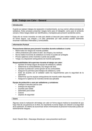 Autor: Claudio Soto – Descarga ofrecida por: www.prevention-world.com
5.55 Trabajo con Calor - General
Introducción
Cuando se realizan trabajos de reparación ó mantenimiento, es muy común utilizar procesos de
soldadura. Estos procesos presentan riesgos tanto para el trabajador, como para el ambiente
cercano. Estos riesgos deben ser identificados y manejados para prevenir accidentes serios.
Cada año se inician incendios en este país debido al descuido para realizar trabajos con calor
en forma segura. Las chispas y el calor generados por este proceso pueden fácilmente
encender materiales inflamables y combustibles.
Información Puntual
Precauciones básicas para prevenir incendios durante soldadura ó corte:
• Retire todos los riesgos de incendio posibles
• Utilice protectores para aislar el calor, las chispas y los residuos
• Nunca realice funciones de soldadura si el área no puede ser protegida
• Provea vigilancia contra incendios cuando sea posible
• Tenga a su disposición extinguidores de incendio apropiados
Responsabilidades del supervisor durante el trabajo con calor:
• Aprobar el manejo seguro de equipo de soldadura y tallado
• Determinar la combustibilidad y los riesgos del área
• Aprobar la protección contra ignición de los combustibles
• Asegurar los permisos para trabajos de soldadura y corte
• Estar de acuerdo con el soldador sobre los requerimientos para la seguridad de la
operación
• Determinar que los equipos extinguidores de incendio estén disponibles
• Asegurar la vigilancia de incendios donde sea aplicable
Equipo de protección a usar por soldadores y cortadores:
• Anteojos ó escudos para la cara
• Anteojos de seguridad
• Guantes para soldar
• Delantales para soldar
• Cascos
• Zapatos de seguridad
Cierre
Algunas veces la realización del trabajo con calor en forma segura implica la necesidad de que
haya más de una persona en el oficio. Es importante no tomar atajos con relación a la seguridad
de la operación. El intento de economizar dinero minimizando el personal involucrado puede ser
extremamente riesgoso.
 