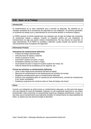 Autor: Claudio Soto – Descarga ofrecida por: www.prevention-world.com
5.56 Aseo en el Trabajo
Introducción
El mantenimiento es un área importante que a menudo se descuida. No obstante es un
indicador excelente de la consciencia de seguridad en una instalación. En términos generales,
un ambiente de trabajo sucio y desordenado es comúnmente también un ambiente inseguro.
La OSHA siempre ha tenido regulaciones que estipulan que el lugar de trabajo sea mantenido
en condiciones limpias y seguras. Cuando un inspector camina por una instalación, el
mantenimiento es algo que puede notarse inmediatamente. No hay manera de esconder un
lugar desordenado. Si la OSHA ve suciedad y desorden, puede suceder que quieran revisar
minuciosamente todo el programa de seguridad.
Información Puntual
Indicadores de mantenimiento deficiente:
• Puestos de trabajo desordenados
• Artículos fuera de repisas y estantes
• Aceite y/ó grasa en el piso
• Iluminación cubierta con polvo y mugre
• Empleados cubiertos con polvo y mugre
• Acumulación de polvo ó mugre en la parte superior de mesas, etc.
• Falta de interés de los empleados por los regueros, etc.
Formas de minimizar un mantenimiento deficiente:
• Lleve a cabo inspecciones periódicas del área de trabajo
• Mencione el mantenimiento en las declaraciones de la política de manejo
• Establezca procedimientos para un mantenimiento adecuado
• Entrene a los empleados sobre la importancia del mantenimiento, durante las orientaciones
a los “recién contratados”
• Establezca programas de incentivos sobre el “área de trabajo más limpia”
Cierre
Cuando una instalación se enfoca hacia un mantenimiento adecuado, no sólo será más segura
sino que además la moral del trabajador mejorará, lo cual usualmente repercute en una mayor
productividad. Este incremento en productividad mejora las utilidades beneficiando a todos, lo
que hace que el mantenimiento sea realmente rentable. El mantenimiento es responsabilidad de
todos, no espere que otra persona arregle el desorden!
 