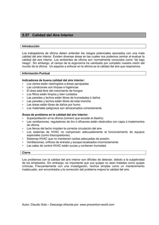 Autor: Claudio Soto – Descarga ofrecida por: www.prevention-world.com
5.57 Calidad del Aire Interior
Introducción
Los trabajadores de oficina deben entender los riesgos potenciales asociados con una mala
calidad del aire interior. Existen diversas áreas en las cuales nos podemos centrar al evaluar la
calidad del aire interior. Los ambientes de oficina son normalmente conocidos como “de bajo
riesgo”. Sin embargo, el campo de la ergonomía ha cambiado por completo nuestra visión del
mundo de la oficina. Un aspecto a enfocar en la oficina es la calidad del aire que respiramos.
Información Puntual
Indicadores de buena calidad del aire interior:
• Los olores están restringidos a áreas apropiadas
• Las condiciones son limpias e higiénicas
• El área está libre del crecimiento de hongos
• Los filtros están limpios y bien cuidados
• Las paredes y techos están libres de humedades ó daños
• Las paredes y techos están libres de toda mancha
• Las áreas están libres de daños por humo
• Los materiales peligrosos son almacenados correctamente
Áreas de problema en la calidad del aire interior:
• Superpoblación en la oficina (número que excede el diseño).
• Las ventilaciones, reguladores de tiro ó difusores están obstruidos con cajas ó implementos
de oficina.
• Los llenos del techo impiden la correcta circulación del aire.
• Los sistemas de HVAC no compensan adecuadamente el funcionamiento de equipos
especiales (como fotocopiadoras).
• Sistemas HVAC que no mantienen caídas adecuadas de presión.
• Ventilaciones, orificios de entrada y escape localizados incorrectamente.
• Las salas de control HVAC están sucias y contienen humedad.
Cierre
Los problemas con la calidad del aire interior son difíciles de detectar, debido a la subjetividad
de los empleados. Sin embargo, es importante que sus quejas no sean tratadas como quejas
crónicas. Frecuentemente con una investigación, hechos simples como un mantenimiento
inadecuado, son encontrados y la corrección del problema mejora la calidad del aire.
 