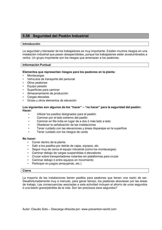Autor: Claudio Soto – Descarga ofrecida por: www.prevention-world.com
5.58 Seguridad del Peatón Industrial
Introducción
La seguridad y bienestar de los trabajadores es muy importante. Existen muchos riesgos en una
instalación industrial que pasan desapercibidos, porque los trabajadores están acostumbrados a
verlos. Un grupo importante son los riesgos que amenazan a los peatones.
Información Puntual
Elementos que representan riesgos para los peatones en la planta:
• Montacargas
• Vehículos de transporte del personal
• Otros peatones
• Equipo pesado
• Superficies para caminar
• Almacenamiento de producción
• Cargas elevadas
• Grúas u otros elementos de elevación
Los siguientes son algunos de los “hacer” – “no hacer” para la seguridad del peatón:
Hacer:
• Utilizar los pasillos designados para el peatón
• Caminar por el lado extremo del pasillo
• Caminar en fila india en lugar de a dos ó más lado a lado
• Obedecer la señalización de las instalaciones
• Tener cuidado con las elevaciones y áreas disparejas en la superficie
• Tener cuidado con los riesgos de caída
No hacer:
• Correr dentro de la planta
• Salir a los pasillos por detrás de cajas, equipos, etc.
• Seguir muy de cerca el equipo industrial (como los montacargas)
• Caminar debajo de cargas suspendidas ó elevadores
• Cruzar sobre transportadores rodantes sin plataformas para cruzar
• Caminar debajo ó entre equipos en movimiento
• Participar en juegos (empujando, etc.)
Cierre
La mayoría de las instalaciones tienen pasillos para peatones que tienen una razón de ser.
Desafortunadamente muy a menudo, para ganar tiempo, los peatones atraviesan por las áreas
de trabajo. Las consecuencias asociadas a esta actividad incluyen el ahorro de unos segundos
ó una lesión grave/pérdida de la vida. Son tan preciosos esos segundos?
 