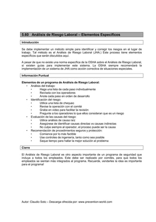 Autor: Claudio Soto – Descarga ofrecida por: www.prevention-world.com
5.60 Análisis de Riesgo Laboral – Elementos Específicos
Introducción
Se debe implementar un método simple para identificar y corregir los riesgos en el lugar de
trabajo. Tal método es el Análisis de Riesgo Laboral (JHA.) Este proceso tiene elementos
específicos que serán discutidos aquí.
A pesar de que no existe una norma específica de la OSHA sobre el Análisis de Riesgo Laboral,
sí existen guías para implementar este sistema. La OSHA siempre recomendará la
implementación de un sistema de JHA como acción correctiva de situaciones especiales.
Información Puntual
Elementos de un programa de Análisis de Riesgo Laboral:
• Análisis del trabajo:
• Haga una lista de cada paso individualmente
• Revísela con los operadores
• Anote cada paso en orden de desarrollo
• Identificación del riesgo:
• Utilice una lista de chequeo
• Revise la operación con el comité
• Grabe en video para facilitar la revisión
• Pregunte a los operadores lo que ellos consideran que es un riesgo
• Evaluación de las causas del riesgo:
• Utilice análisis de causa raíz
• Asegúrese de identificar causas directas vs causas indirectas
• No culpe siempre al operador, el proceso puede ser la causa
• Recomendación de procedimientos seguros y protección:
• Comience por lo más factible
• Use controles de ingeniería, tanto como sea posible
• Saque tiempo para hallar la mejor solución al problema
Cierre
El Análisis de Riesgo Laboral es otro aspecto importante de un programa de seguridad que
incluya a todos los empleados. Este debe ser realizado por comités, para que todos los
empleados se sientan más integrados al programa. Recuerde, venderles la idea es importante
para el programa!
 