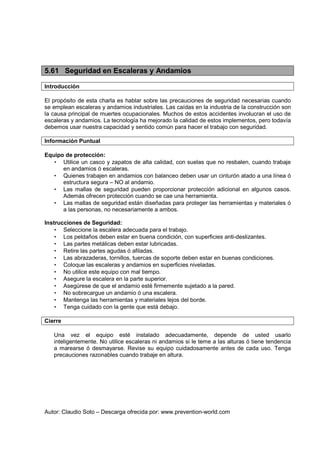 Autor: Claudio Soto – Descarga ofrecida por: www.prevention-world.com
5.61 Seguridad en Escaleras y Andamios
Introducción
El propósito de esta charla es hablar sobre las precauciones de seguridad necesarias cuando
se emplean escaleras y andamios industriales. Las caídas en la industria de la construcción son
la causa principal de muertes ocupacionales. Muchos de estos accidentes involucran el uso de
escaleras y andamios. La tecnología ha mejorado la calidad de estos implementos, pero todavía
debemos usar nuestra capacidad y sentido común para hacer el trabajo con seguridad.
Información Puntual
Equipo de protección:
• Utilice un casco y zapatos de alta calidad, con suelas que no resbalen, cuando trabaje
en andamios ó escaleras.
• Quienes trabajen en andamios con balanceo deben usar un cinturón atado a una línea ó
estructura segura – NO al andamio.
• Las mallas de seguridad pueden proporcionar protección adicional en algunos casos.
Además ofrecen protección cuando se cae una herramienta.
• Las mallas de seguridad están diseñadas para proteger las herramientas y materiales ó
a las personas, no necesariamente a ambos.
Instrucciones de Seguridad:
• Seleccione la escalera adecuada para el trabajo.
• Los peldaños deben estar en buena condición, con superficies anti-deslizantes.
• Las partes metálicas deben estar lubricadas.
• Retire las partes agudas ó afiladas.
• Las abrazaderas, tornillos, tuercas de soporte deben estar en buenas condiciones.
• Coloque las escaleras y andamios en superficies niveladas.
• No utilice este equipo con mal tiempo.
• Asegure la escalera en la parte superior.
• Asegúrese de que el andamio esté firmemente sujetado a la pared.
• No sobrecargue un andamio ó una escalera.
• Mantenga las herramientas y materiales lejos del borde.
• Tenga cuidado con la gente que está debajo.
Cierre
Una vez el equipo esté instalado adecuadamente, depende de usted usarlo
inteligentemente. No utilice escaleras ni andamios si le teme a las alturas ó tiene tendencia
a marearse ó desmayarse. Revise su equipo cuidadosamente antes de cada uso. Tenga
precauciones razonables cuando trabaje en altura.
 