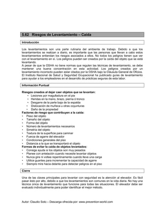 Autor: Claudio Soto – Descarga ofrecida por: www.prevention-world.com
5.62 Riesgos de Levantamiento – Caída
Introducción
Los levantamientos son una parte rutinaria del ambiente de trabajo. Debido a que los
levantamientos se realizan a diario, es importante que las personas que llevan a cabo estos
levantamientos entiendan los riesgos asociados a ellos. No todos los peligros tienen que ver
con el levantamiento en sí. Los peligros pueden ser creados por la caída del objeto que se está
levantando.
A pesar de que la OSHA no tiene normas que regulen las técnicas de levantamiento, se debe
mantener una buena concentración en esta actividad. Los peligros creados por un
levantamiento incorrecto pueden estar citados por la OSHA bajo la Cláusula General de Oficios.
El Instituto Nacional de Salud y Seguridad Ocupacional ha publicado guías de levantamiento
para ayudar a los empleadores en el desarrollo de prácticas seguras de esta labor.
Información Puntual
Riesgos creados al dejar caer objetos que se levantan:
• Lesiones por magulladura en el pie
• Heridas en la mano, brazo, pierna ó tronco
• Desgarre de la parte baja de la espalda
• Dislocación de muñeca u otras coyunturas
• Daño de la propiedad
Factores de riesgo que contribuyen a la caída:
• Peso del objeto
• Tamaño del objeto
• Forma del objeto
• Número de levantamientos necesarios
• Simetría del objeto
• Textura de la superficie para caminar
• Fuerza de agarre del elevador
• Condiciones generales del piso
• Distancia a la que se transportará el objeto
Formas de evitar la caída de objetos levantados:
• Consiga ayuda si los objetos son muy pesados
• Planee con antelación cuando necesite levantar objetos
• Nunca gire ni voltee repentinamente cuando lleve una carga
• Utilice guantes para incrementar la capacidad de agarre
• Siempre mire hacia delante para detectar peligros en el piso
Cierre
Una de las claves principales para levantar con seguridad es la atención al elevador. Es fácil
pasar ésto por alto, debido a que los levantamientos son comunes en la vida diaria. No hay una
técnica única de levantamiento que funcione para todas las situaciones. El elevador debe ser
evaluado individualmente para poder identificar el mejor método.
 