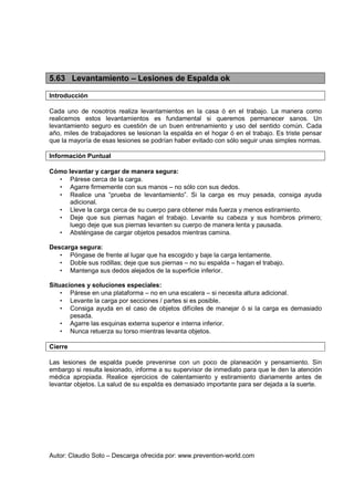 Autor: Claudio Soto – Descarga ofrecida por: www.prevention-world.com
5.63 Levantamiento – Lesiones de Espalda ok
Introducción
Cada uno de nosotros realiza levantamientos en la casa ó en el trabajo. La manera como
realicemos estos levantamientos es fundamental si queremos permanecer sanos. Un
levantamiento seguro es cuestión de un buen entrenamiento y uso del sentido común. Cada
año, miles de trabajadores se lesionan la espalda en el hogar ó en el trabajo. Es triste pensar
que la mayoría de esas lesiones se podrían haber evitado con sólo seguir unas simples normas.
Información Puntual
Cómo levantar y cargar de manera segura:
• Párese cerca de la carga.
• Agarre firmemente con sus manos – no sólo con sus dedos.
• Realice una “prueba de levantamiento”. Si la carga es muy pesada, consiga ayuda
adicional.
• Lleve la carga cerca de su cuerpo para obtener más fuerza y menos estiramiento.
• Deje que sus piernas hagan el trabajo. Levante su cabeza y sus hombros primero;
luego deje que sus piernas levanten su cuerpo de manera lenta y pausada.
• Absténgase de cargar objetos pesados mientras camina.
Descarga segura:
• Póngase de frente al lugar que ha escogido y baje la carga lentamente.
• Doble sus rodillas; deje que sus piernas – no su espalda – hagan el trabajo.
• Mantenga sus dedos alejados de la superficie inferior.
Situaciones y soluciones especiales:
• Párese en una plataforma – no en una escalera – si necesita altura adicional.
• Levante la carga por secciones / partes si es posible.
• Consiga ayuda en el caso de objetos difíciles de manejar ó si la carga es demasiado
pesada.
• Agarre las esquinas externa superior e interna inferior.
• Nunca retuerza su torso mientras levanta objetos.
Cierre
Las lesiones de espalda puede prevenirse con un poco de planeación y pensamiento. Sin
embargo si resulta lesionado, informe a su supervisor de inmediato para que le den la atención
médica apropiada. Realice ejercicios de calentamiento y estiramiento diariamente antes de
levantar objetos. La salud de su espalda es demasiado importante para ser dejada a la suerte.
 