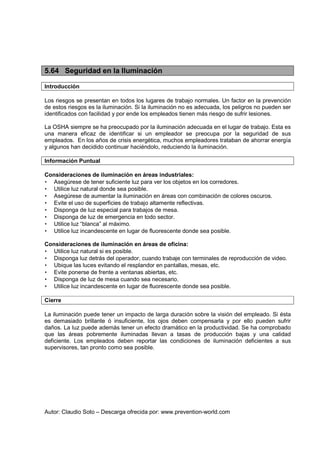 Autor: Claudio Soto – Descarga ofrecida por: www.prevention-world.com
5.64 Seguridad en la Iluminación
Introducción
Los riesgos se presentan en todos los lugares de trabajo normales. Un factor en la prevención
de estos riesgos es la iluminación. Si la iluminación no es adecuada, los peligros no pueden ser
identificados con facilidad y por ende los empleados tienen más riesgo de sufrir lesiones.
La OSHA siempre se ha preocupado por la iluminación adecuada en el lugar de trabajo. Esta es
una manera eficaz de identificar si un empleador se preocupa por la seguridad de sus
empleados. En los años de crisis energética, muchos empleadores trataban de ahorrar energía
y algunos han decidido continuar haciéndolo, reduciendo la iluminación.
Información Puntual
Consideraciones de iluminación en áreas industriales:
• Asegúrese de tener suficiente luz para ver los objetos en los corredores.
• Utilice luz natural donde sea posible.
• Asegúrese de aumentar la iluminación en áreas con combinación de colores oscuros.
• Evite el uso de superficies de trabajo altamente reflectivas.
• Disponga de luz especial para trabajos de mesa.
• Disponga de luz de emergencia en todo sector.
• Utilice luz “blanca” al máximo.
• Utilice luz incandescente en lugar de fluorescente donde sea posible.
Consideraciones de iluminación en áreas de oficina:
• Utilice luz natural si es posible.
• Disponga luz detrás del operador, cuando trabaje con terminales de reproducción de video.
• Ubique las luces evitando el resplandor en pantallas, mesas, etc.
• Evite ponerse de frente a ventanas abiertas, etc.
• Disponga de luz de mesa cuando sea necesario.
• Utilice luz incandescente en lugar de fluorescente donde sea posible.
Cierre
La iluminación puede tener un impacto de larga duración sobre la visión del empleado. Si ésta
es demasiado brillante ó insuficiente, los ojos deben compensarla y por ello pueden sufrir
daños. La luz puede además tener un efecto dramático en la productividad. Se ha comprobado
que las áreas pobremente iluminadas llevan a tasas de producción bajas y una calidad
deficiente. Los empleados deben reportar las condiciones de iluminación deficientes a sus
supervisores, tan pronto como sea posible.
 
