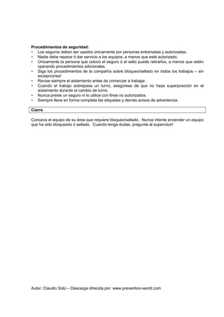 Autor: Claudio Soto – Descarga ofrecida por: www.prevention-world.com
Procedimientos de seguridad:
• Los seguros deben ser usados únicamente por personas entrenadas y autorizadas.
• Nadie debe reparar ó dar servicio a los equipos, a menos que esté autorizado.
• Únicamente la persona que colocó el seguro ó el sello puede retirarlos, a menos que estén
operando procedimientos adicionales.
• Siga los procedimientos de la compañía sobre bloqueo/sellado en todos los trabajos – sin
excepciones!
• Revise siempre el aislamiento antes de comenzar a trabajar.
• Cuando el trabajo sobrepasa un turno, asegúrese de que no haya superposición en el
aislamiento durante el cambio de turno.
• Nunca preste un seguro ni lo utilice con fines no autorizados.
• Siempre llene en forma completa las etiquetas y demás avisos de advertencia.
Cierre
Conozca el equipo de su área que requiere bloqueo/sellado. Nunca intente encender un equipo
que ha sido bloqueado ó sellado. Cuando tenga dudas, pregunte al supervisor!
 