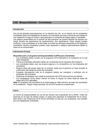 Autor: Claudio Soto – Descarga ofrecida por: www.prevention-world.com
5.66 Bloqueo/Sellado - Contratistas
Introducción
Una de las grandes preocupaciones en la industria hoy día, es el impacto de los empleados
contratistas sobre los trabajadores de planta. Es importante que todo el personal que trabaja en
una instalación lo haga al unísono, para garantizar un ambiente de trabajo seguro y saludable.
Los peligros presentados por la omisión de des–energizar de manera efectiva los equipos con
riesgo durante las operaciones de mantenimiento, son significativos. Estos riesgos pueden
aumentar, si los contratistas en el sitio fallan al cumplir los procesos requeridos en la instalación
contratante. Muchos empleados pueden verse expuestos a peligros potencialmente fatales si
todos no se comprometen.
Información Puntual
Requisitos para un programa de bloqueo/sellado (LOTO) para contratistas:
• Los contratistas deben cumplir con el programa LOTO aplicable en la instalación en la cual
están trabajando.
• Todos los empleados afectados deben ser conscientes de los requisitos del programa.
• Los contratistas deben usar sus propios seguros y no compartirlos con los empleados del
contratante.
• Ninguna pieza del equipo debe ser re–iniciada, hasta que la gerencia no haya revisado la
culminación del trabajo por parte del contratista.
• Cualquier discrepancia vista en el programa deberá ser manejada y verificada con el
empleador del contratista.
• Solamente el trabajador que instaló el implemento del LOTO tiene permiso de retirarlo.
• Los trabajadores nunca deben intentar re–iniciar un equipo sin antes observar todas las
reglas del LOTO aplicables.
Nota: El empleador del contratista es el responsable en último término de todas las actividades
en la instalación. Ningún riesgo asociado con el LOTO puede ser subestimado.
Cierre
La norma de bloqueo/sellado es una de las normas más importantes de la OSHA. Todas las
personas en el lugar de trabajo juegan un papel para garantizar el acatamiento de la norma.
Esté alerta a las violaciones de la norma cometidas no sólo por sus empleados, sino también
por sus trabajadores contratistas.
 