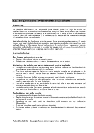 Autor: Claudio Soto – Descarga ofrecida por: www.prevention-world.com
5.67 Bloqueo/Sellado – Procedimientos de Aislamiento
Introducción
La principal herramienta del empleador para ofrecer protección bajo la norma de
bloqueo/sellado es el dispositivo de aislamiento de energía. Este es el mecanismo que previene
la transmisión ó liberación de energía y al cual los seguros ó sellos se fijan. Este dispositivo
protege contra el inicio accidental ó la re–energización inesperada de máquinas ó equipo
durante el servicio ó mantenimiento.
Las fallas al aislar las fuentes de energía pueden llevar a consecuencias severas. El efecto
menos serio es el miedo instantáneo causado a quienes están alrededor, mientras el más serio
es la pérdida de la vida. A pesar de que los ingenieros de mantenimiento y equipos son los más
expuestos, es bastante común que el operador del equipo, mal entrenado, inconscientemente
encienda el equipo, poniendo en peligro al personal de reparación.
Información Puntual
Dos tipos de aislamiento de energía:
• Bloqueo físico, el cual elimina factores humanos.
• Sellado, que cuenta con el conocimiento del personal que usa el equipo.
Limitaciones del sellado, para las que debe ser entrenado el empleado:
• Los sellos son esencialmente elementos de alerta fijados a implementos de aislamiento de
energía y que no suministran restricciones físicas.
• Cuando un sello se encuentra fijado a un medio aislante, no debe ser retirado sino por la
persona que lo colocó y nunca debe ser olvidado, ignorado ó anulado de alguna otra
manera.
• Los sellos deben ser de fácil lectura y comprensión para todos los empleados.
• Los sellos y sus medios de colocación deben estar hechos de materiales que resistan las
condiciones ambientales del lugar de trabajo.
• Los sellos pueden evocar un sentimiento de seguridad falso y son sólo una parte del
programa completo de control de energía.
• Los sellos deben estar fijados con seguridad a los implementos de aislamiento de energía
para que no se desprendan por accidente durante el uso.
Reglas básicas para aislar energía:
• Nunca pase por alto ninguna fuente de energía.
• Evalúe el equipo antes de que sea necesario bloquearlo, para garantizar la identificación de
las fuentes de energía.
• Asegúrese de que cada punto de aislamiento esté equipado con un implemento
“bloqueable”.
• Entrene a todo el personal relacionado con el equipo.
• Donde sea posible, grafique todos los puntos de aislamiento sobre letreros ó diagramas del
equipo.
 