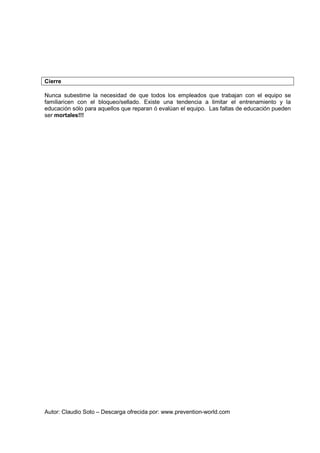 Autor: Claudio Soto – Descarga ofrecida por: www.prevention-world.com
Cierre
Nunca subestime la necesidad de que todos los empleados que trabajan con el equipo se
familiaricen con el bloqueo/sellado. Existe una tendencia a limitar el entrenamiento y la
educación sólo para aquellos que reparan ó evalúan el equipo. Las faltas de educación pueden
ser mortales!!!
 