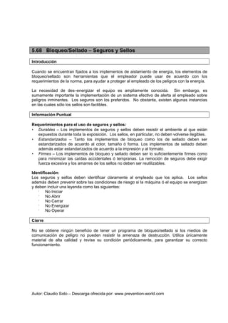 Autor: Claudio Soto – Descarga ofrecida por: www.prevention-world.com
5.68 Bloqueo/Sellado – Seguros y Sellos
Introducción
Cuando se encuentran fijados a los implementos de aislamiento de energía, los elementos de
bloqueo/sellado son herramientas que el empleador puede usar de acuerdo con los
requerimientos de la norma, para ayudar a proteger al empleado de los peligros con la energía.
La necesidad de des–energizar el equipo es ampliamente conocida. Sin embargo, es
sumamente importante la implementación de un sistema efectivo de alerta al empleado sobre
peligros inminentes. Los seguros son los preferidos. No obstante, existen algunas instancias
en las cuales sólo los sellos son factibles.
Información Puntual
Requerimientos para el uso de seguros y sellos:
• Durables – Los implementos de seguros y sellos deben resistir el ambiente al que están
expuestos durante toda la exposición. Los sellos, en particular, no deben volverse ilegibles.
• Estandarizados – Tanto los implementos de bloqueo como los de sellado deben ser
estandarizados de acuerdo al color, tamaño ó forma. Los implementos de sellado deben
además estar estandarizados de acuerdo a la impresión y al formato.
• Firmes – Los implementos de bloqueo y sellado deben ser lo suficientemente firmes como
para minimizar las caídas accidentales ó tempranas. La remoción de seguros debe exigir
fuerza excesiva y los amarres de los sellos no deben ser reutilizables.
Identificación:
Los seguros y sellos deben identificar claramente al empleado que los aplica. Los sellos
además deben prevenir sobre las condiciones de riesgo si la máquina ó el equipo se energizan
y deben incluir una leyenda como las siguientes:
•
No Iniciar
•
No Abrir
•
No Cerrar
•
No Energizar
•
No Operar
Cierre
No se obtiene ningún beneficio de tener un programa de bloqueo/sellado si los medios de
comunicación de peligro no pueden resistir la amenaza de destrucción. Utilice únicamente
material de alta calidad y revise su condición periódicamente, para garantizar su correcto
funcionamiento.
 