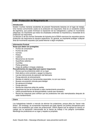 Autor: Claudio Soto – Descarga ofrecida por: www.prevention-world.com
5.69 Protección de Maquinaria ok
Introducción
Existen muchas maneras excelentes de prevenir físicamente lesiones en el lugar de trabajo.
Una manera comúnmente usada es la protección de maquinaria. Esta es un excelente control
de ingeniería, que puede minimizar la exposición de los trabajadores a partes en movimiento
peligrosas. Es importante que todos los empleados entiendan la importancia y necesidad de la
protección de maquinaria.
La Sección O de las normas Generales de Industria de la OSHA menciona los requisitos para la
protección de maquinaria en equipos específicos. En general, es importante proteger cualquier
área de movimiento expuesto que pueda lesionar a algún empleado.
Información Puntual
Áreas que deben ser protegidas:
• Puntos de compresión
• Puntos de corte
• Correas
• Poleas
• Cadenas
• Mecanismos de tracción
• Superficies calientes
• Cuchillas
• Partes giratorias
• Areas de astillas ó chispas voladoras
Procedimientos de seguridad para operar maquinaria:
• Revise que los protectores estén en su lugar
• Esté alerta a como prender y apagar la máquina
• Lea las instrucciones de operación del fabricante
• Ponga atención al entrenamiento
• Maneje el material con herramientas especiales, no con sus manos
• Busque una posición cómoda para trabajar
• No apresure el trabajo
• Ponga atención
• Revise las máquinas antes de usarlas
• Asegúrese de que se ha llevado a cabo mantenimiento preventivo
• Utilice procedimientos de bloqueo/sellado cuando sea necesario
• Revise las máquinas para verificar que los protectores han sido reemplazados después de
cada mantenimiento.
Cierre
Los trabajadores tratarán a menudo de eliminar los protectores, porque ellos los “hacen más
lentos”. Sin embargo, es sumamente importante que esté vigente una política disciplinaria para
tratar a los empleados que violan las protecciones. OSHA espera que se aplique al menos un
castigo por la exposición intencionada de la fuerza de trabajo a los peligros controlables.
Mantenga los protectores en su lugar y respete su propósito.
 