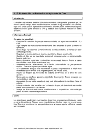 Autor: prevencion_chile – Descarga ofrecida por: www.prevention-world.com
1.17 Prevención de Incendios -- Aparatos de Gas
Introducción
La mayoría de nosotros entra en contacto diariamente con aparatos que usan gas, en
nuestra casa ó trabajo. Estos implementos nos proveen de agua caliente, aire caliente,
ropa seca y nos ayudan a preparar los alimentos. A continuación presentamos algunas
recomendaciones para ayudarle a vivir y trabajar con seguridad rodeado de estos
aparatos.
Información Puntual
Consejos de seguridad:
• Compre sólo utensilios de gas que sean controlados por agencias como AGA, UL y
CSA.
• Siga siempre las instrucciones del fabricante para encender el piloto y durante la
operación.
• Nunca haga reparaciones y mantenimiento a estas unidades, a menos que esté
calificado para ello.
• Haga que un técnico calificado examine su sistema de gas anualmente.
• Cambie el filtro de su calentador ambiental frecuentemente; es recomendable
hacerlo cada mes.
• Nunca almacene materiales combustibles como papel, basura, fluidos y gases
comprimidos cerca de los aparatos de gas.
• Asegúrese de que cada miembro de su familia conoce el olor del gas que están
usando. Evacue el lugar si percibe olor a gas.
• Si su calentador de agua está instalado en el garaje, asegúrese que el botón de la
unidad esté por lo menos a 18 pulgadas (aprox. 45 cm) del suelo.
• Instale un detector de monóxido de carbono electrónico en el área de cada
aparato.
• Nunca use una estufa de gas como calentador de ambiente. Puede ahogarse con
el monóxido de carbono.
• Asegúrese de que cada aparato de gas esté adecuadamente ventilado hacia el
exterior.
• Informe cualquier olor extraño a su proveedor de gas; el sistema de ventilación
puede estar presentando problemas.
• Arregle los aparatos defectuosos inmediatamente ó suspenda su uso hasta que
pueda acceder a asistencia profesional.
Cierre
Los aparatos de gas brindan muchos años de servicio sin presentar dificultades y esto
es parte del problema. Algunas veces nos olvidamos de ellos y eso ¡no es una buena
idea! Examine su sistema de gas periódicamente y busque ayuda calificada cuando
sea necesario.
 